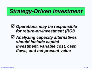 Strategy-Driven Investment

                    Operations may be responsible
                     for return-on-investment (ROI)
                    Analyzing capacity alternatives
                     should include capital
                     investment, variable cost, cash
                     flows, and net present value


© 2008 Prentice Hall, Inc.                             S7 – 49
 