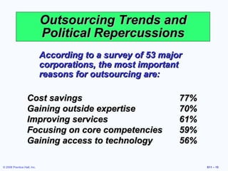 Outsourcing Trends and
                             Political Repercussions
                             According to a survey of 53 major
                             corporations, the most important
                             reasons for outsourcing are:

                   Cost savings                              77%
                   Gaining outside expertise                 70%
                   Improving services                        61%
                   Focusing on core competencies             59%
                   Gaining access to technology              56%

© 2008 Prentice Hall, Inc.                                         S11 – 15
 