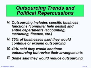 Outsourcing Trends and
                             Political Repercussions
            Outsourcing includes specific business
             functions (computer help desks) and
             entire departments (accounting,
             marketing, finance, etc.)
            35% of businesses said they would
             continue or expand outsourcing
            40% said they would continue
             outsourcing but revise their arrangements
            Some said they would reduce outsourcing

© 2008 Prentice Hall, Inc.                             S11 – 16
 
