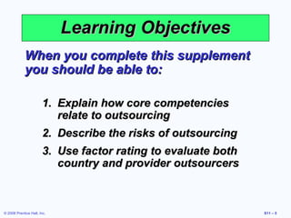 Learning Objectives
             When you complete this supplement
             you should be able to:

                       1. Explain how core competencies
                          relate to outsourcing
                       2. Describe the risks of outsourcing
                       3. Use factor rating to evaluate both
                          country and provider outsourcers



© 2008 Prentice Hall, Inc.                                     S11 – 5
 
