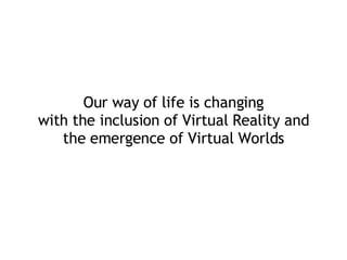 Our way of life is changing with the inclusion of Virtual Reality and the emergence of Virtual Worlds 