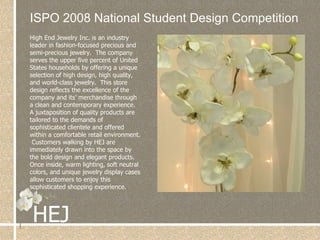 ISPO 2008 National Student Design Competition High End Jewelry Inc. is an industry leader in fashion-focused precious and semi-precious jewelry.  The company serves the upper five percent of United States households by offering a unique selection of high design, high quality, and world-class jewelry.  This store design reflects the excellence of the company and its’ merchandise through a clean and contemporary experience. A juxtaposition of quality products are tailored to the demands of sophisticated clientele and offered within a comfortable retail environment.  Customers walking by HEJ are immediately drawn into the space by the bold design and elegant products.  Once inside, warm lighting, soft neutral colors, and unique jewelry display cases allow customers to enjoy this sophisticated shopping experience. 