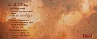 Guds plan…
• Oprindelige tanke
• Sammen med mennesket i
haven
• Talte med Moses ansigt til
ansigt
• Israel – ”I skal være et
kongerige af præster og et
helligt folk for mig”
– 2 Mos 19:6
• Midlertidige ordning
• Folket frasagde sig det
• Præsteskab og ofringer
indføres
 