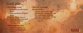 Guds plan…
• Oprindelige tanke
• Sammen med mennesket i
haven
• Talte med Moses ansigt til
ansigt
• Israel – ”I skal være et
kongerige af præster og et
helligt folk for mig”
– 2 Mos 19:6
• Midlertidige ordning
• Folket frasagde sig det
• Præsteskab og ofringer
indføres
• Løfte om fremtidigt
genoprettelse
• ”Herrens Ånd er over mig,
fordi han har udvalgt mig. Han
har sendt mig for at bringe
godt nyt… I skal kaldes Herrens
præster og Guds tjenere”
– Es 61:1-6
 