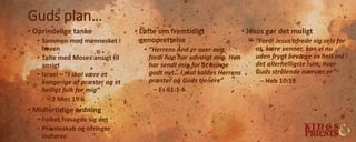 Guds plan…
• Oprindelige tanke
• Sammen med mennesket i
haven
• Talte med Moses ansigt til
ansigt
• Israel – ”I skal være et
kongerige af præster og et
helligt folk for mig”
– 2 Mos 19:6
• Midlertidige ordning
• Folket frasagde sig det
• Præsteskab og ofringer
indføres
• Løfte om fremtidigt
genoprettelse
• ”Herrens Ånd er over mig,
fordi han har udvalgt mig. Han
har sendt mig for at bringe
godt nyt… I skal kaldes Herrens
præster og Guds tjenere”
– Es 61:1-6
• Jesus gør det muligt
• ”Fordi Jesus ofrede sig selv for
os, kære venner, kan vi nu
uden frygt bevæge os helt ind i
det allerhelligste rum, hvor
Guds strålende nærvær er”
– Heb 10:19
 