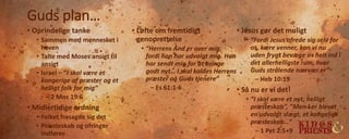 Guds plan…
• Oprindelige tanke
• Sammen med mennesket i
haven
• Talte med Moses ansigt til
ansigt
• Israel – ”I skal være et
kongerige af præster og et
helligt folk for mig”
– 2 Mos 19:6
• Midlertidige ordning
• Folket frasagde sig det
• Præsteskab og ofringer
indføres
• Løfte om fremtidigt
genoprettelse
• ”Herrens Ånd er over mig,
fordi han har udvalgt mig. Han
har sendt mig for at bringe
godt nyt… I skal kaldes Herrens
præster og Guds tjenere”
– Es 61:1-6
• Jesus gør det muligt
• ”Fordi Jesus ofrede sig selv for
os, kære venner, kan vi nu
uden frygt bevæge os helt ind i
det allerhelligste rum, hvor
Guds strålende nærvær er”
– Heb 10:19
• Så nu er vi det!
• ”I skal være et nyt, helligt
præsteskab”, ”Men I er blevet
en udvalgt slægt, et kongeligt
præsteskab…”
– 1 Pet 2:5+9
 