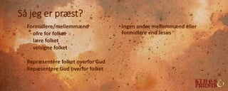 Så jeg er præst?
- Formidlere/mellemmænd
- ofre for folket
- lære folket
- velsigne folket
- Repræsentere folket overfor Gud
- Repæsentere Gud overfor folket
• Ingen andre mellemmænd eller
formidlere end Jesus
 