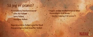Så jeg er præst?
- Formidlere/mellemmænd
- ofre for folket
- lære folket
- velsigne folket
- Repræsentere folket overfor Gud
- Repæsentere Gud overfor folket
• Ingen andre mellemmænd eller
formidlere end Jesus
• Du har adgang (”all access”)
 