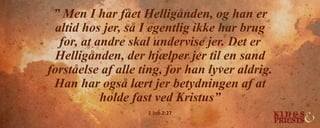 ” Men I har fået Helligånden, og han er
altid hos jer, så I egentlig ikke har brug
for, at andre skal undervise jer. Det er
Helligånden, der hjælper jer til en sand
forståelse af alle ting, for han lyver aldrig.
Han har også lært jer betydningen af at
holde fast ved Kristus”
1 Joh 2:27
 