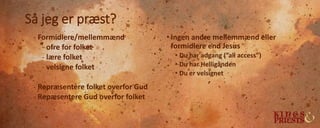 Så jeg er præst?
- Formidlere/mellemmænd
- ofre for folket
- lære folket
- velsigne folket
- Repræsentere folket overfor Gud
- Repæsentere Gud overfor folket
• Ingen andre mellemmænd eller
formidlere end Jesus
• Du har adgang (”all access”)
• Du har Helligånden
• Du er velsignet
 