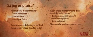 Så jeg er præst?
- Formidlere/mellemmænd
- ofre for folket
- lære folket
- velsigne folket
- Repræsentere folket overfor Gud
- Repæsentere Gud overfor folket
• Ingen andre mellemmænd eller
formidlere end Jesus
• Du har adgang (”all access”)
• Du har Helligånden
• Du er velsignet
• Ofre os selv, gode gerninger, tak
 