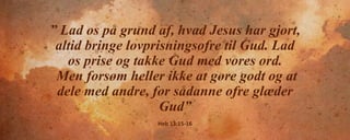” Lad os på grund af, hvad Jesus har gjort,
altid bringe lovprisningsofre til Gud. Lad
os prise og takke Gud med vores ord.
Men forsøm heller ikke at gøre godt og at
dele med andre, for sådanne ofre glæder
Gud”
Heb 13:15-16
 