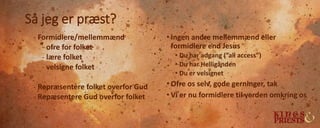 Så jeg er præst?
- Formidlere/mellemmænd
- ofre for folket
- lære folket
- velsigne folket
- Repræsentere folket overfor Gud
- Repæsentere Gud overfor folket
• Ingen andre mellemmænd eller
formidlere end Jesus
• Du har adgang (”all access”)
• Du har Helligånden
• Du er velsignet
• Ofre os selv, gode gerninger, tak
• Vi er nu formidlere til verden omkring os
 