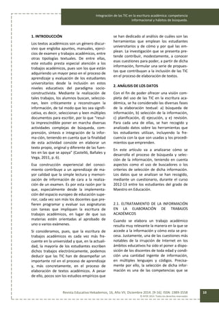 Integración de las TIC en la escritura académica: competencia
informacional y hábitos de búsqueda.
Revista Educativa Hekademos, 16, Año VII, Diciembre 2014. [9-16]. ISSN: 1989-3558
© AFOE 2014. Todos los derechos reservados
10
1. INTRODUCCIÓN
Los textos académicos son un género discur-
sivo que engloba apuntes, manuales, ejerci-
cios de examen y trabajos académicos, entre
otras tipologías textuales. De entre ellas,
este estudio presta especial atención a los
trabajos académicos, pues son los que están
adquiriendo un mayor peso en el proceso de
aprendizaje y evaluación de los estudiantes
universitarios desde la inclusión en estos
niveles educativos del paradigma socio-
constructivista. Mediante la realización de
tales trabajos, los alumnos buscan, seleccio-
nan, leen críticamente y reconstruyen la
información, de tal modo que les sea signifi-
cativa, es decir, seleccionan y leen múltiples
documentos para escribir, por lo que “resul-
ta imprescindible poner en marcha diversas
actividades complejas de búsqueda, com-
prensión, síntesis e integración de la infor-
ma-ción, teniendo en cuenta que la finalidad
de esta actividad consiste en elaborar un
texto propio, original y diferente de las fuen-
tes en las que se apoya” (Castelló, Bañales y
Vega, 2011, p. 6).
Esa construcción experiencial del conoci-
miento contribuye a un aprendizaje de ma-
yor calidad que la simple lectura y memori-
zación de información de cara a la realiza-
ción de un examen. Es por esta razón por la
que, especialmente desde la implementa-
ción del espacio europeo de educación supe-
rior, cada vez son más los docentes que pre-
fieren programar y evaluar sus asignaturas
con tareas que impliquen la escritura de
trabajos académicos, en lugar de que sus
materias estén orientadas al aprobado de
uno o varios exámenes.
Si consideramos, pues, que la escritura de
trabajos académicos es cada vez más fre-
cuente en la universidad y que, en la actuali-
dad, la mayoría de los estudiantes escriben
dichos trabajos electrónicamente, podemos
deducir que las TIC han de desempeñar un
importante rol en el proceso de aprendizaje
y, más concretamente, en el proceso de
elaboración de textos académicos. A pesar
de ello, pocos son los estudios empíricos que
se han dedicado al análisis de cuáles son las
herramientas que emplean los estudiantes
universitarios y de cómo y por qué las em-
plean. La investigación que se presenta pre-
tende contribuir, modestamente, a conocer
esas cuestiones para poder, a partir de dicha
información, formular una serie de propues-
tas que contribuyan a la inclusión de las TIC
en el proceso de elaboración de textos.
2. ANÁLISIS DE LOS DATOS
Con el fin de poder ofrecer una visión com-
pleta del uso de las TIC en la escritura aca-
démica, se ha considerado las diversas fases
de la elaboración textual: a) búsqueda de
información, b) selección de la información,
c) planificación, d) ejecución, y e) revisión.
Para cada una de ellas, se han recogido y
analizado datos sobre las herramientas que
los estudiantes utilizan, incluyendo la fre-
cuencia con la que son usadas y los procedi-
mientos que emprenden.
En este artículo va a analizarse cómo se
desarrolla el proceso de búsqueda y selec-
ción de la información, teniendo en cuenta
aspectos como el uso de buscadores o los
criterios de selección de dicha información.
Los datos que se analizan se han recogido,
mediante un cuestionario, durante el curso
2012-13 entre los estudiantes del grado de
Maestro en Educación.
2.1. ELTRATAMIENTO DE LA INFORMACIÓN
EN LA ELABORACIÓN DE TRABAJOS
ACADÉMICOS
Cuando se elabora un trabajo académico
resulta muy relevante la manera en la que se
accede a la información y cómo esta se pro-
cesa. Justamente, una de las cuestiones más
notables de la irrupción de Internet en los
ámbitos educativos ha sido el poner a dispo-
sición de los discentes de toda edad y condi-
ción una cantidad ingente de información,
en múltiples lenguajes y códigos. Precisa-
mente por ello, la selección de dicha infor-
mación es una de las competencias que se
 