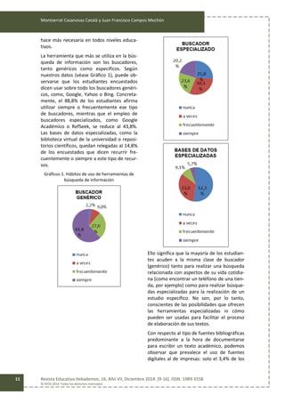 Montserrat Casanovas Catalá y Juan Francisco Campos Mechón
Revista Educativa Hekademos, 16, Año VII, Diciembre 2014. [9-16]. ISSN: 1989-3558
© AFOE 2014. Todos los derechos reservados
11
hace más necesaria en todos niveles educa-
tivos.
La herramienta que más se utiliza en la bús-
queda de información son los buscadores,
tanto genéricos como específicos. Según
nuestros datos (véase Gráfico 1), puede ob-
servarse que los estudiantes encuestados
dicen usar sobre todo los buscadores genéri-
cos, como, Google, Yahoo o Bing. Concreta-
mente, el 88,8% de los estudiantes afirma
utilizar siempre o frecuentemente ese tipo
de buscadores, mientras que el empleo de
buscadores especializados, como Google
Académico o RefSeek, se reduce al 43,8%.
Las bases de datos especializadas, como la
biblioteca virtual de la universidad o reposi-
torios científicos, quedan relegadas al 14,8%
de los encuestados que dicen recurrir fre-
cuentemente o siempre a este tipo de recur-
sos.
Gráficos 1. Hábitos de uso de herramientas de
búsqueda de información
Ello significa que la mayoría de los estudian-
tes acuden a la misma clase de buscador
(genérico) tanto para realizar una búsqueda
relacionada con aspectos de su vida cotidia-
na (como encontrar un teléfono de una tien-
da, por ejemplo) como para realizar búsque-
das especializadas para la realización de un
estudio específico. No son, por lo tanto,
conscientes de las posibilidades que ofrecen
las herramientas especializadas ni cómo
pueden ser usadas para facilitar el proceso
de elaboración de sus textos.
Con respecto al tipo de fuentes bibliográficas
predominante a la hora de documentarse
para escribir un texto académico, podemos
observar que prevalece el uso de fuentes
digitales al de impresas: solo el 3,4% de los
 