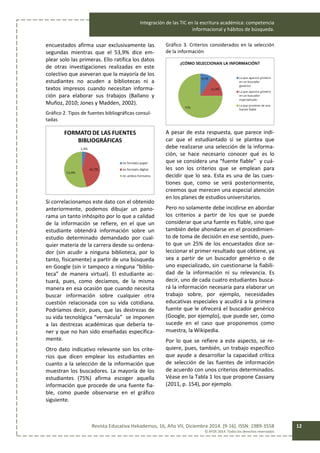 Integración de las TIC en la escritura académica: competencia
informacional y hábitos de búsqueda.
Revista Educativa Hekademos, 16, Año VII, Diciembre 2014. [9-16]. ISSN: 1989-3558
© AFOE 2014. Todos los derechos reservados
12
encuestados afirma usar exclusivamente las
segundas mientras que el 53,9% dice em-
plear solo las primeras. Ello ratifica los datos
de otras investigaciones realizadas en este
colectivo que aseveran que la mayoría de los
estudiantes no acuden a bibliotecas ni a
textos impresos cuando necesitan informa-
ción para elaborar sus trabajos (Ballano y
Muñoz, 2010; Jones y Madden, 2002).
Gráfico 2. Tipos de fuentes bibliográficas consul-
tadas
Si correlacionamos este dato con el obtenido
anteriormente, podemos dibujar un pano-
rama un tanto inhóspito por lo que a calidad
de la información se refiere, en el que un
estudiante obtendrá información sobre un
estudio determinado demandado por cual-
quier materia de la carrera desde su ordena-
dor (sin acudir a ninguna biblioteca, por lo
tanto, físicamente) a partir de una búsqueda
en Google (sin ir tampoco a ninguna “biblio-
teca” de manera virtual). El estudiante ac-
tuará, pues, como decíamos, de la misma
manera en esa ocasión que cuando necesita
buscar información sobre cualquier otra
cuestión relacionada con su vida cotidiana.
Podríamos decir, pues, que las destrezas de
su vida tecnológica “vernácula” se imponen
a las destrezas académicas que debería te-
ner y que no han sido enseñadas específica-
mente.
Otro dato indicativo relevante son los crite-
rios que dicen emplear los estudiantes en
cuanto a la selección de la información que
muestran los buscadores. La mayoría de los
estudiantes (75%) afirma escoger aquella
información que procede de una fuente fia-
ble, como puede observarse en el gráfico
siguiente.
Gráfico 3. Criterios considerados en la selección
de la información
A pesar de esta respuesta, que parece indi-
car que el estudiantado sí se plantea que
debe realizarse una selección de la informa-
ción, se hace necesario conocer qué es lo
que se considera una “fuente fiable” y cuá-
les son los criterios que se emplean para
decidir que lo sea. Esta es una de las cues-
tiones que, como se verá posteriormente,
creemos que merecen una especial atención
en los planes de estudios universitarios.
Pero no solamente debe incidirse en abordar
los criterios a partir de los que se puede
considerar que una fuente es fiable, sino que
también debe ahondarse en el procedimien-
to de toma de decisión en ese sentido, pues-
to que un 25% de los encuestados dice se-
leccionar el primer resultado que obtiene, ya
sea a partir de un buscador genérico o de
uno especializado, sin cuestionarse la fiabili-
dad de la información ni su relevancia. Es
decir, uno de cada cuatro estudiantes busca-
rá la información necesaria para elaborar un
trabajo sobre, por ejemplo, necesidades
educativas especiales y acudirá a la primera
fuente que le ofrecerá el buscador genérico
(Google, por ejemplo), que puede ser, como
sucede en el caso que proponemos como
muestra, la Wikipedia.
Por lo que se refiere a este aspecto, se re-
quiere, pues, también, un trabajo específico
que ayude a desarrollar la capacidad crítica
de selección de las fuentes de información
de acuerdo con unos criterios determinados.
Véase en la Tabla 1 los que propone Cassany
(2011, p. 154), por ejemplo.
 