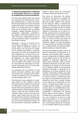 Montserrat Casanovas Catalá y Juan Francisco Campos Mechón
Revista Educativa Hekademos, 16, Año VII, Diciembre 2014. [9-16]. ISSN: 1989-3558
© AFOE 2014. Todos los derechos reservados
13
3. PROPUESTAS ORIENTADAS A FOMENTAR
LA INTEGRACIÓN DIGITAL EN EL PROCESO
DE ELABORACIÓN DE TEXTOS ACADÉMICOS
En primer lugar, debemos decir que creemos
que resulta de vital importancia que se ten-
gan específicamente en cuenta las compe-
tencias relacionadas con las TIC en el caso de
la educación superior y coincidimos con Area
(2010, p. 3) cuando afirma que la “alfabeti-
zación de los individuos ante los múltiples
lenguajes y códigos (textuales, icónicos, hi-
pertextuales, audiovisuales, multimedia…)
que adopta la información debería ser una
meta recurrente y permanente de todo el
sis¬tema educativo desde la educación in-
fantil hasta la superior.”
Demasiado a menudo la inclusión de las
herramientas tecnológicas o se omite o se
aborda desde las diferentes materias de
manera difusa y sin concreción en activida-
des de enseñanza/aprendizaje y evaluación
que puedan dar cuenta de la adquisición de
tales competencias. En nuestro caso, el es-
tudio del comportamiento de los estudiantes
de Magisterio nos parece especialmente
relevante, puesto que los discentes de hoy
serán los docentes de mañana y serán ellos
los responsables de desarrollar las compe-
tencias relacionadas con las TIC en los estu-
diantes de Educación Primaria.
Las propuestas que se presentan en esta
sección pretenden contribuir, pues, desde
ese punto de vista, al fomento de la integra-
ción de las herramientas TIC, de acuerdo con
los datos hallados sobre su uso.
Primeramente, hemos analizado en el apar-
tado anterior las cifras relativas al tipo de
herramientas que se emplean en la selección
de información y hemos visto cómo predo-
minaba entre los encuestados el uso de bus-
cadores genéricos sobre buscadores especia-
lizados y bases de datos científicas docu-
mentado. Creemos que por ello se hace ne-
cesario, desde nuestro punto de vista, arbi-
trar mecanismos y fomentar estrategias para
concienciar a los estudiantes de las ventajas
que estas últimas herramientas ofrecen a la
hora de encontrar información científica de
calidad y diseñar planes de intervención
orientados a desarrollar hábitos en su uso.
Esos planes de intervención, de carácter
transversal y que debieran ser acogidos por
las diversas materias que conforman los
planes de estudios, podrían incluir activida-
des de selección, análisis y evaluación de
fuentes de información. Por ejemplo, podría
diseñarse una actividad en la que se requiera
hallar bibliografía sobre un tema de interés
académico, relacionado con la materia im-
partida, usando primero un buscador genéri-
co y posteriormente un buscador especiali-
zado o una base de datos científica. En esta
tarea, los alumnos tendrían que anotar los
resultados más relevantes encontrados y,
finalmente, elaborar una tabla comparativa
con diversos ítems que analizaran cuantitati-
va y cualitativamente las referencias biblio-
gráficas halladas con cada herramienta.
Este tipo de actividades ayudaría a poner de
relieve la importancia de seleccionar la in-
formación más relevante, fiable y actualiza-
da para la elaboración de trabajos académi-
cos de calidad y poner en tela de juicio la
viabilidad de seleccionar ciegamente, sin
ningún tipo de valoración crítica, el primer
resultado mostrado por un buscador. Conse-
cuentemente, de acuerdo con las conclusio-
nes de Stapleton (2003), las intervenciones
educativas orientadas al desarrollo de la
competencia en escritura académica han de
contribuir al desarrollo de hábitos de análisis
crítico de la información en la red. Para ello,
es necesario diseñar e implementar tareas
que exijan a los estudiantes emprender pro-
cedimientos tales como consultar quiénes
son los autores de la información y su for-
mación o reconocimiento dentro de la co-
munidad científica, considerar la proceden-
cia de los datos o la credibilidad de las fuen-
tes bibliográficas citadas, comparar los des-
cubrimientos o afirmaciones de distintos
autores sobre la misma temática, y evaluar
la validez de los razonamientos de los auto-
res y sus conclusiones, ya que, tal y como
afirma Área (2010, p. 2), “un universitario
debería adquirir no sólo los conceptos, teo-
rías y conocimientos básicos de una discipli-
na, sino también disponer de los criterios y
 