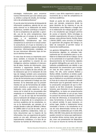Integración de las TIC en la escritura académica: competencia
informacional y hábitos de búsqueda.
Revista Educativa Hekademos, 16, Año VII, Diciembre 2014. [9-16]. ISSN: 1989-3558
© AFOE 2014. Todos los derechos reservados
14
estrategias intelectuales para encontrar
nuevas informaciones que sean valiosas para
su ámbito o campo de estudio, de investiga-
ción o de actividad profesional.”
El uso de estas herramientas de búsqueda de
información académica, además de ser una
parte esencial en la elaboración de textos
académicos, también contribuye al desarro-
llo de la competencia de aprender a apren-
der, una de las ocho competencias clave
establecidas por el consejo de la Unión Eu-
ropea y el parlamento europeo
(2006/962/CE). Consideramos que esta
competencia es esencial en el actual contex-
to sociocultural, en el que se necesitan y se
necesitarán ciudadanos capaces de gestionar
situaciones informacionales complejas, en
las que intervienen diferentes tipos de tex-
tos en distintos formatos .
En esta clase de tareas es importante consi-
derar, también, la inclusión de trabajos en
grupo, que posibilitan la creación de una
inteligencia colectiva mediante el intercam-
bio de ideas, fuentes de información, cono-
cimientos y argumentos (Jenkins, 2006).
Aunque no es el objeto de este artículo, de-
be destacarse que en la realización de este
tipo de trabajos también sería conveniente
abordar específicamente con los estudiantes
el tipo de herramientas que se emplean para
fomentar que realmente el trabajo sea cola-
borativo. Se ha detectado que los procedi-
mientos de uso de herramientas de colabo-
ración sincrónica o asincrónica no son tan
habituales como podía esperarse, ya que
menos de la mitad de los encuestados dice
emplearlas en la elaboración de tareas gru-
pales . El uso de ese tipo de herramientas
para la realización de trabajos en grupo con-
tribuye al desarrollo de la competencia en
escritura académica de los estudiantes, co-
mo se ha demostrado, por ejemplo, en el
estudio llevado a cabo por Wheeler y Whee-
ler (2009) sobre el uso de las wikis para la
escritura académica colaborativa. Estos au-
tores documentan que la mayoría de los
informantes, tras una experiencia de partici-
pación en una wiki, afirmaron que fueron
especialmente cuidadosos a la hora de se-
leccionar las fuentes de información a refe-
renciar y que dicha experiencia supuso un
incremento de su nivel de competencia en
escritura académica.
Desde un punto de vista práctico, podría,
pues, por ejemplo, proponerse desde las
guías docentes de las materias el uso de
herramientas como PBworks o Google Docs
en la elaboración de trabajos grupales y pe-
dir a los estudiantes que otorguen permiso
de acceso al docente. Dicha estrategia es
también especialmente útil para el docente
porque, como afirman García, Portillo, Romo
y Benito (2007), estos servicios 2.0 facilitan
la supervisión del progreso del trabajo y la
labor de evaluación al permitir revisar el
historial de modificaciones.
Los gestores bibliográficos son otro tipo de
herramientas digitales no utilizadas habi-
tualmente por los estudiantes pese a su uti-
lidad en la elaboración de los trabajos. Como
se ha comentado en el apartado anterior, el
desconocimiento de herramientas digitales
de gestión bibliográfica por parte de los es-
tudiantes probablemente sea debido a que
desconocen las convenciones para incorpo-
rar citas de otros autores en sus propios
textos. Por ello, como sostiene Ballano y
Muñoz (2010), transfieren al ámbito acadé-
mico la práctica de copiar y pegar sin citar, la
que es habitual en sus prácticas vernáculas y
es fruto de la cultura de compartir y difundir
información que ha generado Internet y de
la consecuente concepción de que la infor-
mación es de libre circulación. Consecuen-
temente, para fomentar el uso de gestores
bibliográficos, no basta con proporcionarles
un enlace y demandar su uso ya que, hasta
no conocer las normas de citación y creación
de listas de referencias, la incorporación de
estas herramientas al proceso de escritura
no cobrará sentido. Es pues necesario, en
primer lugar, diseñar e implementar tareas
orientadas a formar a los estudiantes en el
uso de unas determinadas normas de cita-
ción como las establecidas por el estilo APA,
MLA o ISO 690. Estos planes de intervención
pueden consistir en tareas que explícitamen-
te enseñan dichas normas como, por ejem-
plo, crear una presentación de diapositivas
en la que se resuma las normas de citación
 