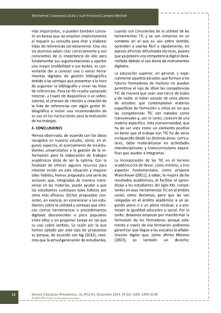 Montserrat Casanovas Catalá y Juan Francisco Campos Mechón
Revista Educativa Hekademos, 16, Año VII, Diciembre 2014. [9-16]. ISSN: 1989-3558
© AFOE 2014. Todos los derechos reservados
15
más importantes, o pueden también consis-
tir en tareas que las enseñan implícitamente
al requerir su consulta para citar y elaborar
listas de referencias correctamente. Una vez
los alumnos saben citar correctamente y son
conscientes de la importancia de ello para
fundamentar sus argumentaciones y aportar
una mayor credibilidad a sus textos, es con-
veniente dar a conocer una o varias herra-
mientas digitales de gestión bibliográfica
debido a las ventajas que presentan a la hora
de organizar la bibliografía y crear las listas
de referencias. Para tal fin resulta apropiado
mostrar, a través de diapositivas o un video-
tutorial, el proceso de citación y creación de
la lista de referencias con algún gestor bi-
bliográfico e incluir una recomendación de
su uso en las instrucciones para la realización
de los trabajos.
4. CONCLUSIONES
Hemos observado, de acuerdo con los datos
recogidos en nuestro estudio, cómo, en al-
gunos aspectos, el acercamiento de los estu-
diantes universitarios a la gestión de la in-
formación para la elaboración de trabajos
académicos dista de ser la óptima. Con la
finalidad de ofrecer algunos recursos para
intentar incidir en esta situación y mejorar
tales hábitos, hemos propuesto una serie de
acciones que, integradas de manera trans-
versal en las materias, puede ayudar a que
los estudiantes sustituyan tales hábitos por
otros más eficaces. Dichas propuestas con-
sisten, en esencia, en concienciar a los estu-
diantes sobre la utilidad y ventajas que ofre-
cen ciertas herramientas o procedimientos
digitales desconocidos o poco populares
entre ellos y en proponer tareas en las que
su uso cobra sentido. La razón por la que
hemos optado por este tipo de propuestas
es porque, de acuerdo con Ng (2012), cree-
mos que la actual generación de estudiantes,
cuando son conscientes de la utilidad de las
herramientas TIC y se ven inmersos en un
contexto en el que su uso cobra sentido,
aprenden a usarlas fácil y rápidamente, sin
apenas afrontar dificultades técnicas, puesto
que ya poseen una competencia digital desa-
rrollada debido al uso diario de instrumentos
digitales.
La educación superior, en general, y espe-
cialmente aquellos estudios que forman a los
futuros formadores de mañana no pueden
permitirse el lujo de diluir las competencias
TIC de manera que sean una tierra de todos
y de nadie, al haber pasado de unos planes
de estudios que contemplaban materias
específicas de formación u otros en los que
las competencias TIC son tratadas como
transversales y, por lo tanto, carecen de una
materia específica. Esta transversalidad, que
ha de ser vista como un elemento positivo
en tanto que el trabajo con TIC ha de verse
enriquecido desde las distintas áreas curricu-
lares, debe materializarse en actividades
interdisciplinares y transcurriculares especí-
ficas que ayuden a integrarlas.
La incorporación de las TIC en el terreno
académico ha de llevar, como mínimo, a tres
aspectos fundamentales, como propone
Warschauer (2011), a saber, la mejora de los
resultados académicos, el facilitar el apren-
dizaje a los estudiantes del siglo XXI, compe-
tentes en esas herramientas TIC en el ámbito
social, como decíamos, pero que las ven
relegadas en el ámbito académico a un se-
gundo plano o a un plano residual, y a pro-
mover la igualdad educativa y social. Por lo
tanto, debemos empezar por transformar la
formación de los formadores porque sola-
mente a través de esa formación podremos
garantizar que llegue a las escuelas la alfabe-
tización digital que, como afirma Moreno
(2007), es también un derecho.
 