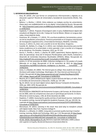 Integración de las TIC en la escritura académica: competencia
informacional y hábitos de búsqueda.
Revista Educativa Hekademos, 16, Año VII, Diciembre 2014. [9-16]. ISSN: 1989-3558
© AFOE 2014. Todos los derechos reservados
16
5. REFERENCIAS BIBLIOGRÁFICAS
- Area, M. (2010). ¿Por qué formar en competencias informacionales y digitales en la
educación superior? Revista de Universidad y Sociedad de Conocimiento (RUSC), 7(2),
pp. 2–5.
- Ballano, I. y Muñoz, I. (2010). Cómo elaboran sus trabajos escritos los universitarios.
Claves para una realfabetización en la era digital. Universidad de Deusto. Recuperado
de http://reposital.cuaed.unam.mx:8080/jspui/handle/123456789/1520. Consultado
el 14/06/2014.
- Capdevila, Y. (2013). Proposta d’investigació sobre el grau d’alfabetització digital dels
estudiants de Magisteri de la UdL, Trabajo de Final de Máster, Máster en Lenguas Apli-
cadas, Universidad de Lleida.
- Casanovas, M. y Campos, J. F. (2013). TIC y escritura académica: herramientas y proce-
sos de los estudiantes universitarios. Ponencia presentada en el Congreso Internacional
de Investigación Lingüística (CIIL), Universidad de Antioquia, Medellín, Colombia.
- Cassany, D. (2011). En_línea. Leer y escribir en la red. Barcelona: Anagrama.
- Castelló, M., Bañales, G. y Vega, N. A. (2011). Leer múltiples documentos para escribir
textos académicos en la universidad: o cómo aprender a leer y escribir en el lenguaje
de las disciplinas. Pro-Posições, Campinas, 22(1), pp. 97-114.
- García, F., Portillo, J., Romo, J. y Benito, M. (2007, septiembre). Nativos digitales y mo-
delos de aprendizaje. Actas del IV Simposio Pluridisciplinar sobre Diseño, Evaluación y
Desarrollo de Contenidos Educativos Reutilizables (SPDECE), Bilbao. Recuperado de:
http://spdece07.ehu.es/actas/Garcia.pdf. Consultado el 14/06/2014.
- Jenkins, H. (27 de noviembre de 2006). Collective intelligence vs. the wisdom of crowds
[Mensaje en un blog]. Recuperado el 24 de noviembre de 2013 de http://www
.henryjenkins.org/2006/11/collective_intelligence_vs_the.html. Consultado el
14/06/2014.
- Jones, S. y Madden, M. (2002). The Internet goes to college: How students are living in
the future with today’s technology. Washington, DC: Pew Internet and American Life
Project. Recuperado de http://www.pewinternet.org/~/media/Files/Reports/2002
/PIP_College_Report.pdf.pdf. Consultado el 14/06/2014.
- Moreno, M. D. (2007) Alfabetización digital: el pleno dominio del lápiz y el ratón. Revis-
ta Científica de Comunicación y Educación, 15(30), pp. 137-146.
- Ng, W. (2012). Can we teach digital natives digital literacy? Computers & Education,
59(3), pp. 1065–1078. Recuperado de
http://www.sciencedirect.com/science/article/pii/S0360131512001005. Consultado el
14/06/2014.
- Recomendación 2006/962/CE del Parlamento Europeo y del Consejo, de 18 de diciem-
bre de 2006, sobre las competencias clave para el aprendizaje permanente. En Diario
Oficial de la Unión Europea, L 394, de 30 de diciembre de 2006.
- Stapleton, P. (2003). Assessing the quality and bias of web-based sources: implications
for academic writing. Journal of English for Academic Purposes, 2(3), pp. 229-245. Re-
cuperado de http://www.sciencedirect.com/science/article/pii/S1475158503000262.
Consultado el 14/06/2014.
- Warschauer, M. (2011). Learning in the cloud: How (and why) to transform schools
with digital media. New York: Teachers College Pr.
- Wheeler, S. y Wheeler, D. (2009). Using wikis to promote quality learning in teacher
training. Learning, Media and Technology, 34(1), pp. 1-10. Recuperado de http://www
.pgce.soton.ac.uk/ict/NewPGCE/PDFs09/wikis%20and%20academic%20writing
%20skills%20revised-090514015447-phpapp02.doc. Consultado el 14/06/2014.
- VV.AA. (2010). Monográficos XI y XII. Números especiales dedicados a WIKI y educa-
ción superior en España, Revista de Docencia Universitaria (Red U).
 