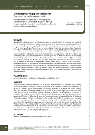 APORTACIONES ARBITRADAS – Revista Educativa Hekademos, 16, Año VII, Diciembre 2014
Revista Educativa Hekademos, 16, Año VII, Diciembre 2014. [17-24]. ISSN: 1989-3558
© AFOE 2014. Todos los derechos reservados
17
Mujeres reclusas y el papel de la educación.
Women prisoners and the education role.
Isabel Novo Corti. Universidade da Coruña (España)
María Barreiro Gen. Universidade da Coruña (España)
Bárbara Espada Formoso. Universidade da Coruña (España)
Contacto autoría: maria.gen@udc.es
RESUMEN
La población reclusa constituye un colectivo en riesgo de exclusión social. Es frecuente que a la condi-
ción de reclusos/as se le añadan otras causas de exclusión, por cuestiones, por ejemplo, de género, de
etnia o de raza. En concreto, la población reclusa femenina representa una minoría dentro de este gru-
po. A ser mujer y reclusa es frecuente que se sumen otras circunstancias que recaen sobre ellas, super-
poniéndose y dificultando la consecución de la plena inclusión social. La educación es uno de los meca-
nismos más importantes para evitar la exclusión. Por ello, en este trabajo se analiza el papel que esta ha
desempeñado en la vida de las mujeres encarceladas en las cuatro prisiones existentes en Galicia (no-
roeste de España) que cuentan con población femenina (Teixeiro, en A Coruña; A Lama, en Pontevedra;
Bonxe, en Lugo y Pereiro de Aguiar, en Ourense). Asimismo, se han estudiado las posibles causas de la
vinculación o desvinculación de estas mujeres con la formación, con el objetivo de facilitar la elabora-
ción de políticas de actuación en este ámbito. Para ello, se ha llevado a cabo un análisis cualitativo, a
través de entrevistas en profundidad. Los resultados reflejan que la desconexión existente entre la edu-
cación y las mujeres reclusas está relacionada con la existencia de otros problemas. La mayoría de ellos
están relacionados con el área familiar y personal. Deben ser tenidos en cuenta al elaborar políticas
educativas dirigidas a la población reclusa femenina, tanto en la enseñanza reglada como en cursos
complementarios.
PALABRAS CLAVE
Aprendizaje, derecho a la educación, desigualdad social, política social.
ABSTRACT
Prison population represents a group at risk of exclusion. Others causes of exclusion are often added to
the status of inmate; for instance, gender, ethnic group or race reasons. Female prison population, es-
pecially, is a minority of that group. Others circumstances are added to be woman and inmate, overlap-
ping them and doing difficult the achievement of the full social inclusion. Education is one of the most
important instruments to avoid the exclusion. Because of that, the role of training in the women in-
mates’ life that are prisoners in one of the four prisons in Galicia (northwest of Spain) that have female
population (Teixeiro, in A Coruña, A Lama, in Pontevedra, Bonxe, in Lugo and Pereiro de Aguiar, in
Ourense) is analysed in this work. Moreover, other possible causes of their engagement or disengage-
ment with training are studied, with the objective of doing easier policy elaboration for action in this
area. To do this, a qualitative analysis was carried out, using face-to-face interviews. Results show that
the disconnection that stills exists between education and women prisoners is linked with the existence
of other problems. The most of them are related with personal and family areas and it is necessary to
take them into account when educative policies for female prison population are prepared, in the case
of formal education and also complementary courses.
KEYWORDS
Learning, right to education, social inequality, social policy.
Fecha recepción: 18/06/2014
Fecha aceptación: 17/07/2014
 