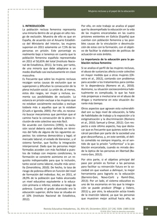 Mujeres reclusas y el papel de la educación
Revista Educativa Hekademos, 16, Año VII, Diciembre 2014. [17-24]. ISSN: 1989-3558
© AFOE 2014. Todos los derechos reservados
18
1. INTRODUCCIÓN
La población reclusa femenina representa
una minoría dentro de un grupo en alto ries-
go de exclusión. Muestra de ello es que en
España, de acuerdo con el Anuario Estadísti-
co del Ministerio del Interior, las mujeres
suponían en 2011 solamente un 7,5% de las
personas en prisión. Este porcentaje es
realmente bajo si tenemos en cuenta que la
población femenina española representaba
en 2011 el 50,65% del total (Instituto Nacio-
nal de Estadística, 2011). Se trata, por tanto,
de una minoría que debe adaptarse a un
medio diseñado casi exclusivamente en clave
masculina.
Es frecuente que sobre las mujeres reclusas
recaigan varias causas de exclusión que se
superponen y dificultan la consecución de la
plena inclusión social. La unión de, al menos,
estos dos rasgos, ser mujer y reclusa, au-
menta sus posibilidades de exclusión. La
estancia en prisión excluye a las mujeres que
no estaban socialmente excluidas y excluye
todavía más a aquellas que ya lo estaban
(Cruels e Igareda, 2005). Por ello, es necesa-
rio buscar mecanismos que permitan que el
camino hacia la consecución de la plena in-
clusión de este colectivo sea más fácil.
De acuerdo con Commins (1993), la exclu-
sión social debería estar definida en térmi-
nos del fallo de alguno de los siguientes as-
pectos: los sistemas democrático y legal; el
mercado laboral; el estado de bienestar, y el
sistema familiar, que facilita la integración
interpersonal. Dado que las personas mejor
formadas acceden con más facilidad a pues-
tos de trabajo con mejores condiciones, la
formación se convierte asimismo en un re-
quisito indispensable para que la inclusión,
tanto social como laboral, resulte más senci-
lla (Smerotkina, 2010). De hecho, la tasa de
riesgo de pobreza difiere en función del nivel
de formación del individuo. Así, en 2011, el
28,9% de la población que había alcanzado
un nivel educativo equivalente a la educa-
ción primaria o inferior, estaba en riesgo de
pobreza. Cuando el grado alcanzado era la
educación superior, dicha tasa se situaba en
el 10% (Instituto Nacional de Estadística,
2012).
Por ello, en este trabajo se analiza el papel
que ha desempeñado la educación en la vida
de las mujeres encarceladas en las cuatro
prisiones existentes en Galicia (España) que
cuentan con población femenina y las posi-
bles causas de la vinculación o desvincula-
ción de estas con la formación, con el objeti-
vo de facilitar la elaboración de políticas de
actuación en este ámbito.
La importancia de la educación para la po-
blación reclusa femenina
Si se analiza el perfil de las mujeres reclusas,
el abuso de sustancias afecta a este colectivo
en mayor medida que a otras mujeres (Oli-
veira et al., 2012), contando con problemas
para acceder a los tratamientos para comba-
tir la dependencia (Romero et al., 2010).
Asimismo, su situación socioeconómica habi-
tualmente es complicada, lo que las hace
más propensas a involucrarse en el abuso de
drogas y mantenerse en esta situación du-
rante más tiempo.
Otros aspectos que agravan esta vulnerabili-
dad son su bajo nivel de educación, la falta
de habilidades de trabajo y la exposición a la
estigmatización y la discriminación (Romero
et al., 2010; Samuel y Omar, 2012). Con res-
pecto a este último aspecto, hay que desta-
car que es frecuente que quienes están en la
cárcel perciban por parte de la sociedad una
gran desconfianza, y, en este sentido, el deli-
to cometido no siempre importa, en el sen-
tido de que la prisión “uniformiza” a la po-
blación encarcelada, cuando es mirada des-
de la óptica de las personas en libertad (Ba-
rreiro-Gen, 2012).
Por otra parte, si el objetivo principal del
paso por prisión es formar a las personas
para facilitar su reinserción futura en la so-
ciedad sin que vuelvan a delinquir, la mejor
herramienta para lograrlo es la educación
(Barreiro-Gen, Novo-Corti y Ramil-Díaz,
2013). Por un lado, el sistema educativo es
uno de los escenarios en los que la integra-
ción se puede producir (Pliego y Valero,
2011) y, por otro, la educación actúa través
de la inserción laboral, ya que las personas
que muestren mejor actitud hacia ella, se
 