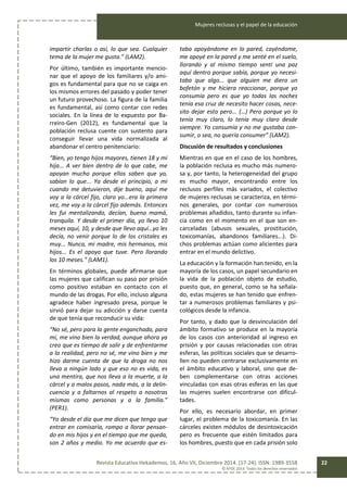 Mujeres reclusas y el papel de la educación
Revista Educativa Hekademos, 16, Año VII, Diciembre 2014. [17-24]. ISSN: 1989-3558
© AFOE 2014. Todos los derechos reservados
22
impartir charlas o así, lo que sea. Cualquier
tema de la mujer me gusta.” (LAM2).
Por último, también es importante mencio-
nar que el apoyo de los familiares y/o ami-
gos es fundamental para que no se caiga en
los mismos errores del pasado y poder tener
un futuro provechoso. La figura de la familia
es fundamental, así como contar con redes
sociales. En la línea de lo expuesto por Ba-
rreiro-Gen (2012), es fundamental que la
población reclusa cuente con sustento para
conseguir llevar una vida normalizada al
abandonar el centro penitenciario:
“Bien, yo tengo hijos mayores, tienen 18 y mi
hija... A ver bien dentro de lo que cabe, me
apoyan mucho porque ellos saben que yo,
sabían lo que... Ya desde el principio, a mi
cuando me detuvieron, dije bueno, aquí me
voy a la cárcel fijo, claro yo...era la primera
vez, me voy a la cárcel fijo además. Entonces
les fui mentalizando, decían, bueno mamá,
tranquila. Y desde el primer día, yo llevo 10
meses aquí, 10, y desde que llevo aquí…yo les
decía, no venir porque lo de los cristales es
muy... Nunca, mi madre, mis hermanos, mis
hijos... Es el apoyo que tuve. Pero llorando
los 10 meses.” (LAM1).
En términos globales, puede afirmarse que
las mujeres que califican su paso por prisión
como positivo estaban en contacto con el
mundo de las drogas. Por ello, incluso alguna
agradece haber ingresado presa, porque le
sirvió para dejar su adicción y darse cuenta
de que tenía que reconducir su vida:
“No sé, pero para la gente enganchada, para
mí, me vino bien la verdad, aunque ahora ya
creo que es tiempo de salir y de enfrentarme
a la realidad, pero no sé, me vino bien y me
hizo darme cuenta de que la droga no nos
lleva a ningún lado y que eso no es vida, es
una mentira, que nos lleva a la muerte, a la
cárcel y a malos pasos, nada más, a la delin-
cuencia y a faltarnos al respeto a nosotras
mismas como personas y a la familia.”
(PER1).
“Yo desde el día que me dicen que tengo que
entrar en comisaría, rompo a llorar pensan-
do en mis hijos y en el tiempo que me queda,
son 2 años y medio. Yo me acuerdo que es-
taba apoyándome en la pared, cayéndome,
me apoyé en la pared y me senté en el suelo,
llorando y al mismo tiempo sentí una paz
aquí dentro porque sabía, porque yo necesi-
taba que algo... que alguien me diera un
bofetón y me hiciera reaccionar, porque yo
consumía pero es que yo todas las noches
tenía esa cruz de necesito hacer cosas, nece-
sito dejar esto pero... (…) Pero porque yo lo
tenía muy claro, lo tenía muy claro desde
siempre. Yo consumía y no me gustaba con-
sumir, o sea, no quería consumer” (LAM2).
Discusión de resultados y conclusiones
Mientras en que en el caso de los hombres,
la población reclusa es mucho más numero-
sa y, por tanto, la heterogeneidad del grupo
es mucho mayor, encontrando entre los
reclusos perfiles más variados, el colectivo
de mujeres reclusas se caracteriza, en térmi-
nos generales, por contar con numerosos
problemas añadidos, tanto durante su infan-
cia como en el momento en el que son en-
carceladas (abusos sexuales, prostitución,
toxicomanías, abandonos familiares...). Di-
chos problemas actúan como alicientes para
entrar en el mundo delictivo.
La educación y la formación han tenido, en la
mayoría de los casos, un papel secundario en
la vida de la población objeto de estudio,
puesto que, en general, como se ha señala-
do, estas mujeres se han tenido que enfren-
tar a numerosos problemas familiares y psi-
cológicos desde la infancia.
Por tanto, y dado que la desvinculación del
ámbito formativo se produce en la mayoría
de los casos con anterioridad al ingreso en
prisión y por causas relacionadas con otras
esferas, las políticas sociales que se desarro-
llen no pueden centrarse exclusivamente en
el ámbito educativo y laboral, sino que de-
ben complementarse con otras acciones
vinculadas con esas otras esferas en las que
las mujeres suelen encontrarse con dificul-
tades.
Por ello, es necesario abordar, en primer
lugar, el problema de la toxicomanía. En las
cárceles existen módulos de desintoxicación
pero es frecuente que estén limitados para
los hombres, puesto que en cada prisión solo
 