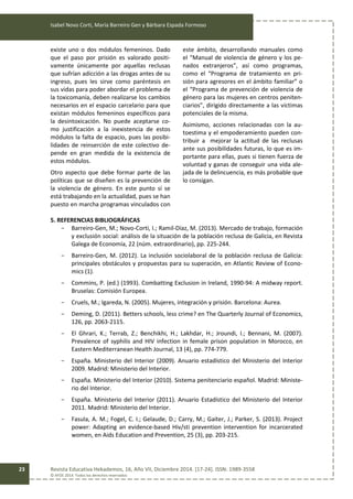 Isabel Novo Corti, María Barreiro Gen y Bárbara Espada Formoso
Revista Educativa Hekademos, 16, Año VII, Diciembre 2014. [17-24]. ISSN: 1989-3558
© AFOE 2014. Todos los derechos reservados
23
existe uno o dos módulos femeninos. Dado
que el paso por prisión es valorado positi-
vamente únicamente por aquellas reclusas
que sufrían adicción a las drogas antes de su
ingreso, pues les sirve como paréntesis en
sus vidas para poder abordar el problema de
la toxicomanía, deben realizarse los cambios
necesarios en el espacio carcelario para que
existan módulos femeninos específicos para
la desintoxicación. No puede aceptarse co-
mo justificación a la inexistencia de estos
módulos la falta de espacio, pues las posibi-
lidades de reinserción de este colectivo de-
pende en gran medida de la existencia de
estos módulos.
Otro aspecto que debe formar parte de las
políticas que se diseñen es la prevención de
la violencia de género. En este punto sí se
está trabajando en la actualidad, pues se han
puesto en marcha programas vinculados con
este ámbito, desarrollando manuales como
el “Manual de violencia de género y los pe-
nados extranjeros”, así como programas,
como el “Programa de tratamiento en pri-
sión para agresores en el ámbito familiar” o
el “Programa de prevención de violencia de
género para las mujeres en centros peniten-
ciarios”, dirigido directamente a las víctimas
potenciales de la misma.
Asimismo, acciones relacionadas con la au-
toestima y el empoderamiento pueden con-
tribuir a mejorar la actitud de las reclusas
ante sus posibilidades futuras, lo que es im-
portante para ellas, pues si tienen fuerza de
voluntad y ganas de conseguir una vida ale-
jada de la delincuencia, es más probable que
lo consigan.
5. REFERENCIAS BIBLIOGRÁFICAS
- Barreiro-Gen, M.; Novo-Corti, I.; Ramil-Díaz, M. (2013). Mercado de trabajo, formación
y exclusión social: análisis de la situación de la población reclusa de Galicia, en Revista
Galega de Economía, 22 (núm. extraordinario), pp. 225-244.
- Barreiro-Gen, M. (2012). La inclusión sociolaboral de la población reclusa de Galicia:
principales obstáculos y propuestas para su superación, en Atlantic Review of Econo-
mics (1).
- Commins, P. (ed.) (1993). Combatting Exclusion in Ireland, 1990-94: A midway report.
Bruselas: Comisión Europea.
- Cruels, M.; Igareda, N. (2005). Mujeres, integración y prisión. Barcelona: Aurea.
- Deming, D. (2011). Betters schools, less crime? en The Quarterly Journal of Economics,
126, pp. 2063-2115.
- El Ghrari, K.; Terrab, Z.; Benchikhi, H.; Lakhdar, H.; Jroundi, I.; Bennani, M. (2007).
Prevalence of syphilis and HIV infection in female prison population in Morocco, en
Eastern Mediterranean Health Journal, 13 (4), pp. 774-779.
- España. Ministerio del Interior (2009). Anuario estadístico del Ministerio del Interior
2009. Madrid: Ministerio del Interior.
- España. Ministerio del Interior (2010). Sistema penitenciario español. Madrid: Ministe-
rio del Interior.
- España. Ministerio del Interior (2011). Anuario Estadístico del Ministerio del Interior
2011. Madrid: Ministerio del Interior.
- Fasula, A. M.; Fogel, C. I.; Gelaude, D.; Carry, M.; Gaiter, J.; Parker, S. (2013). Project
power: Adapting an evidence-based Hiv/sti prevention intervention for incarcerated
women, en Aids Education and Prevention, 25 (3), pp. 203-215.
 