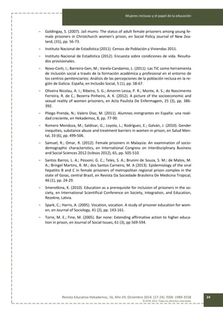 Mujeres reclusas y el papel de la educación
Revista Educativa Hekademos, 16, Año VII, Diciembre 2014. [17-24]. ISSN: 1989-3558
© AFOE 2014. Todos los derechos reservados
24
- Goldingay, S. (2007). Jail mums: The status of adult female prisoners among young fe-
male prisoners in Christchurch women's prison, en Social Policy Journal of New Zea-
land, (31), pp. 56-73.
- Instituto Nacional de Estadística (2011). Censos de Población y Viviendas 2011.
- Instituto Nacional de Estadística (2012). Encuesta sobre condiciones de vida. Resulta-
dos provisionales.
- Novo-Corti, I.; Barreiro-Gen, M.; Varela-Candamio, L. (2011). Las TIC como herramienta
de inclusión social a través de la formación académica y profesional en el entorno de
los centros penitenciarios: Análisis de las percepciones de la población reclusa en la re-
gión de Galicia. España, en Inclusão Social, 5 (1), pp. 58-67.
- Oliveira Nicolau, A. I.; Ribeiro, S. G.; Amorim Lessa, P. R.; Monte, A. S.; do Nascimento
Ferreira, R. de C.; Bezerra Pinheiro, A. K. (2012). A picture of the socioeconomic and
sexual reality of women prisoners, en Acta Paulista De Enfermagem, 25 (3), pp. 386-
392.
- Pliego Prenda, N.; Valero Díaz, M. (2011). Alumnos inmigrantes en España: una reali-
dad creciente, en Hekademos, 8, pp. 77-90.
- Romero Mendoza, M.; Saldívar, G.; Loyola, L.; Rodríguez, E.; Galván, J. (2010). Gender
inequities, substance abuse and treatment barriers in women in prison, en Salud Men-
tal, 33 (6), pp. 499-506.
- Samuel, R.; Omar, R. (2012). Female prisoners in Malaysia: An examination of socio-
demographic characteristics, en International Congress on Interdisciplinary Business
and Social Sciences 2012 (Icibsos 2012), 65, pp. 505-510.
- Santos Barros, L. A.; Pessoni, G. C.; Teles, S. A.; Brunini de Souza, S. M.; de Matos, M.
A.; Bringel Martins, R. M.; dos Santos Carneiro, M. A (2013). Epidemiology of the viral
hepatitis B and C in female prisoners of metropolitan regional prison complex in the
state of Goias, central Brazil, en Revista Da Sociedade Brasileira De Medicina Tropical,
46 (1), pp. 24-29.
- Smerotkina, K. (2010). Education as a prerequisite for inclusion of prisoners in the so-
ciety, en International Scientifical Conference on Society, Integration, and Education,
Rezekne, Latvia.
- Spark, C.; Harris, A. (2005). Vocation, vocation. A study of prisoner education for wom-
en, en Journal of Sociology, 41 (2), pp. 143-161.
- Torre, M. E.; Fine, M. (2005). Bar none: Extending affirmative action to higher educa-
tion in prison, en Journal of Social Issues, 61 (3), pp 569-594.
 