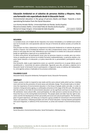 APORTACIONES ARBITRADAS – Revista Educativa Hekademos, 16, Año VII, Diciembre 2014
Revista Educativa Hekademos, 16, Año VII, Diciembre 2014. [25-33]. ISSN: 1989-3558
© AFOE 2014. Todos los derechos reservados
25
Educación Ambiental en el colectivo de personas Adultas y Mayores. Hacia
una formación más especializada desde la Educación Social.
Environmental education in the group of persons Adults and Major. Towards a more
specializing formation from the Social Education.
Luis Vicente Amador Muñoz. Universidad Pablo de Olavide, Sevilla (España)
Macarena Esteban Ibáñez. Universidad Pablo de Olavide,Sevilla (España)
Monserrat Vargas Vergara. Universidad de Cádiz (España)
Contacto autoría: mestiba@upo.es
RESUMEN
La sociedad actual, con el objeto de dar respuesta a las nuevas necesidades y a la realidad socio-cultural
que nos ha tocado vivir, está apostando cada vez más por el fomento de valores sociales y el cambio de
actitudes.
Este principio nos lleva a determinar la importancia la Educación Ambiental en el colectivo de personas
adultas y mayores. Con la finalidad de mantener una vida y envejecimiento activo, como una filosofía y
praxis en esta etapa del ciclo vital. Defendemos que la actividad en el ámbito de la educación ambiental
puede ser significativa y repercutir en su satisfacción vital.
La oferta sociocultural, de participación social, para las personas mayores es variada, pero nos centra-
remos en aquellas que se centran en el ámbito formativo medioambientales. La personas adultas y ma-
yores tienen derecho a la educación y al pleno desarrollo de su personalidad y participación social y
cultural.
Esta formación, dada su gran experiencia social, va a permitir convertirse en un grupo idóneo para la
sensibilización y transmisión de valores ambientales. Siguiendo para ello, principios y objetivos de la
Educación Social: la formación hacia la participación e integración social, en defensa del medioambien-
te, como agentes activos e implicados en los procesos ambientales.
PALABRAS CLAVE
Educación Social, Educación Ambiental, Participación Social, Educación Permanente.
ABSTRACT
Today's society in order to respond to new needs and the socio-cultural reality which we live, is betting
more and more by the promotion of social values and attitudes change. This principle leads us to deter-
mine the importance of environmental education in the Group of people adults and older. In order to
maintain a living and active ageing, as a philosophy and praxis at this stage of the life cycle. We advocate
that the activity in the field of environmental education can be significant and have an impact on their
life satisfaction. Socio-cultural offer, social participation, for older persons is varied, but we will focus on
those that focus on the training field environmental. The people adults and older have the right to edu-
cation and the full development of their personality and social and cultural participation. This formation,
given his great experience, will allow you to become a group suitable for transmission of environmental
values and awareness. Following principles and aims of Social education: training towards participation
and social integration, in defense of the environment, as active and involved in environmental process-
es.
KEYWORDS
Social Education, Environmental Education, Social Participation, Lifelong learning.
Fecha recepción: 25/06/2014
Fecha aceptación: 17/07/2014
 