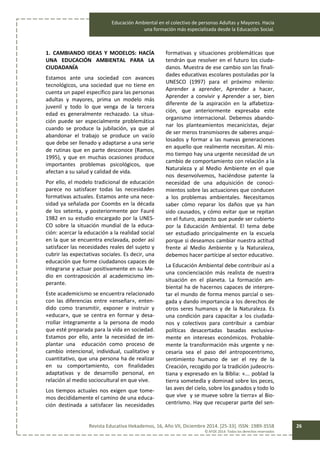Educación Ambiental en el colectivo de personas Adultas y Mayores. Hacia
una formación más especializada desde la Educación Social.
Revista Educativa Hekademos, 16, Año VII, Diciembre 2014. [25-33]. ISSN: 1989-3558
© AFOE 2014. Todos los derechos reservados
26
1. CAMBIANDO IDEAS Y MODELOS: HACÍA
UNA EDUCACIÓN AMBIENTAL PARA LA
CIUDADANÍA
Estamos ante una sociedad con avances
tecnológicos, una sociedad que no tiene en
cuenta un papel específico para las personas
adultas y mayores, prima un modelo más
juvenil y todo lo que venga de la tercera
edad es generalmente rechazado. La situa-
ción puede ser especialmente problemática
cuando se produce la jubilación, ya que al
abandonar el trabajo se produce un vacío
que debe ser llenado y adaptarse a una serie
de rutinas que en parte desconoce (Ramos,
1995), y que en muchas ocasiones produce
importantes problemas psicológicos, que
afectan a su salud y calidad de vida.
Por ello, el modelo tradicional de educación
parece no satisfacer todas las necesidades
formativas actuales. Estamos ante una nece-
sidad ya señalada por Coombs en la década
de los setenta, y posteriormente por Fauré
1982 en su estudio encargado por la UNES-
CO sobre la situación mundial de la educa-
ción: acercar la educación a la realidad social
en la que se encuentra enclavada, poder así
satisfacer las necesidades reales del sujeto y
cubrir las expectativas sociales. Es decir, una
educación que forme ciudadanos capaces de
integrarse y actuar positivamente en su Me-
dio en contraposición al academicismo im-
perante.
Este academicismo se encuentra relacionado
con las diferencias entre «enseñar», enten-
dido como transmitir, exponer e instruir y
«educar», que se centra en formar y desa-
rrollar íntegramente a la persona de modo
que esté preparada para la vida en sociedad.
Estamos por ello, ante la necesidad de im-
plantar una educación como proceso de
cambio intencional, individual, cualitativo y
cuantitativo, que una persona ha de realizar
en su comportamiento, con finalidades
adaptativas y de desarrollo personal, en
relación al medio sociocultural en que vive.
Los tiempos actuales nos exigen que tome-
mos decididamente el camino de una educa-
ción destinada a satisfacer las necesidades
formativas y situaciones problemáticas que
tendrán que resolver en el futuro los ciuda-
danos. Muestra de ese cambio son las finali-
dades educativas escolares postuladas por la
UNESCO (1997) para el próximo milenio:
Aprender a aprender, Aprender a hacer,
Aprender a convivir y Aprender a ser, bien
diferente de la aspiración en la alfabetiza-
ción, que anteriormente expresaba este
organismo internacional. Debemos abando-
nar los planteamientos mecanicistas, dejar
de ser meros transmisores de saberes anqui-
losados y formar a las nuevas generaciones
en aquello que realmente necesitan. Al mis-
mo tiempo hay una urgente necesidad de un
cambio de comportamiento con relación a la
Naturaleza y al Medio Ambiente en el que
nos desenvolvemos, haciéndose patente la
necesidad de una adquisición de conoci-
mientos sobre las actuaciones que conducen
a los problemas ambientales. Necesitamos
saber cómo reparar los daños que ya han
sido causados, y cómo evitar que se repitan
en el futuro, aspecto que puede ser cubierto
por la Educación Ambiental. El tema debe
ser estudiado principalmente en la escuela
porque si deseamos cambiar nuestra actitud
frente al Medio Ambiente y la Naturaleza,
debemos hacer partícipe al sector educativo.
La Educación Ambiental debe contribuir así a
una concienciación más realista de nuestra
situación en el planeta. La formación am-
biental ha de hacernos capaces de interpre-
tar el mundo de forma menos parcial o ses-
gada y dando importancia a los derechos de
otros seres humanos y de la Naturaleza. Es
una condición para capacitar a los ciudada-
nos y colectivos para contribuir a cambiar
políticas desacertadas basadas exclusiva-
mente en intereses económicos. Probable-
mente la transformación más urgente y ne-
cesaria sea el paso del antropocentrismo,
sentimiento humano de ser el rey de la
Creación, recogido por la tradición judeocris-
tiana y expresado en la Biblia: «... poblad la
tierra sometedla y dominad sobre los peces,
las aves del cielo, sobre los ganados y todo lo
que vive y se mueve sobre la tierra» al Bio-
centrismo. Hay que recuperar parte del sen-
 