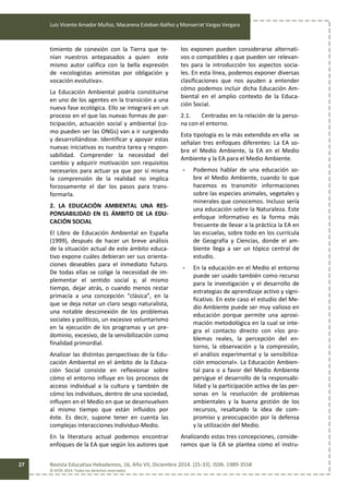 Luis Vicente Amador Muñoz, Macarena Esteban Ibáñez y Monserrat Vargas Vergara
Revista Educativa Hekademos, 16, Año VII, Diciembre 2014. [25-33]. ISSN: 1989-3558
© AFOE 2014. Todos los derechos reservados
27
timiento de conexión con la Tierra que te-
nían nuestros antepasados a quien este
mismo autor califica con la bella expresión
de «ecologistas animistas por obligación y
vocación evolutiva».
La Educación Ambiental podría constituirse
en uno de los agentes en la transición a una
nueva fase ecológica. Ello se integrará en un
proceso en el que las nuevas formas de par-
ticipación, actuación social y ambiental (co-
mo pueden ser las ONGs) van a ir surgiendo
y desarrollándose. Identificar y apoyar estas
nuevas iniciativas es nuestra tarea y respon-
sabilidad. Comprender la necesidad del
cambio y adquirir motivación son requisitos
necesarios para actuar ya que por sí misma
la comprensión de la realidad no implica
forzosamente el dar los pasos para trans-
formarla.
2. LA EDUCACIÓN AMBIENTAL UNA RES-
PONSABILIDAD EN EL ÁMBITO DE LA EDU-
CACIÓN SOCIAL
El Libro de Educación Ambiental en España
(1999), después de hacer un breve análisis
de la situación actual de este ámbito educa-
tivo expone cuáles debieran ser sus orienta-
ciones deseables para el inmediato futuro.
De todas ellas se colige la necesidad de im-
plementar el sentido social y, al mismo
tiempo, dejar atrás, o cuando menos restar
primacía a una concepción “clásica”, en la
que se deja notar un claro sesgo naturalista,
una notable desconexión de los problemas
sociales y políticos, un excesivo voluntarismo
en la ejecución de los programas y un pre-
dominio, excesivo, de la sensibilización como
finalidad primordial.
Analizar las distintas perspectivas de la Edu-
cación Ambiental en el ámbito de la Educa-
ción Social consiste en reflexionar sobre
cómo el entorno influye en los procesos de
acceso individual a la cultura y también de
cómo los individuos, dentro de una sociedad,
influyen en el Medio en que se desenvuelven
al mismo tiempo que están influidos por
éste. Es decir, supone tener en cuenta las
complejas interacciones Individuo-Medio.
En la literatura actual podemos encontrar
enfoques de la EA que según los autores que
los exponen pueden considerarse alternati-
vos o compatibles y que pueden ser relevan-
tes para la introducción los aspectos socia-
les. En esta línea, podemos exponer diversas
clasificaciones que nos ayuden a entender
cómo podemos incluir dicha Educación Am-
biental en el amplio contexto de la Educa-
ción Social.
2.1. Centradas en la relación de la perso-
na con el entorno.
Esta tipología es la más extendida en ella se
señalan tres enfoques diferentes: La EA so-
bre el Medio Ambiente, la EA en el Medio
Ambiente y la EA para el Medio Ambiente.
- Podemos hablar de una educación so-
bre el Medio Ambiente, cuando lo que
hacemos es transmitir informaciones
sobre las especies animales, vegetales y
minerales que conocemos. Incluso sería
una educación sobre la Naturaleza. Este
enfoque informativo es la forma más
frecuente de llevar a la práctica la EA en
las escuelas, sobre todo en los currícula
de Geografía y Ciencias, donde el am-
biente llega a ser un tópico central de
estudio.
- En la educación en el Medio el entorno
puede ser usado también como recurso
para la investigación y el desarrollo de
estrategias de aprendizaje activo y signi-
ficativo. En este caso el estudio del Me-
dio Ambiente puede ser muy valioso en
educación porque permite una aproxi-
mación metodológica en la cual se inte-
gra el contacto directo con «los pro-
blemas reales, la percepción del en-
torno, la observación y la compresión,
el análisis experimental y la sensibiliza-
ción emocional». La Educación Ambien-
tal para o a favor del Medio Ambiente
persigue el desarrollo de la responsabi-
lidad y la participación activa de las per-
sonas en la resolución de problemas
ambientales y la buena gestión de los
recursos, resaltando la idea de com-
promiso y preocupación por la defensa
y la utilización del Medio.
Analizando estas tres concepciones, conside-
ramos que la EA se plantea como el instru-
 