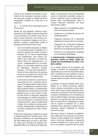 Educación Ambiental en el colectivo de personas Adultas y Mayores. Hacia
una formación más especializada desde la Educación Social.
Revista Educativa Hekademos, 16, Año VII, Diciembre 2014. [25-33]. ISSN: 1989-3558
© AFOE 2014. Todos los derechos reservados
28
mento, la vía educativa que facilita la trans-
misión de los conceptos culturales necesa-
rios para que el sujeto se adapte de forma
responsable al Medio en el que vive y se
desarrolla.
2.2. En función de los destinatarios de la
intervención.
Dentro de este apartado incluimos princi-
palmente la EA dirigida al sistema educativo
y la EA centrada en el ámbito social. Por un
lado, se hace referencia a las acciones cen-
tradas en la educación reglada y, por otro, a
aquellas iniciativas emprendidas desde la
perspectiva de la intervención social.
- La EA en el sistema educativo se dirige a
la comunidad escolar, localizada en un
entorno específico (el centro escolar) y
afectada por un horario determinado,
unas evaluaciones, unos tutores, etc.
Dentro de la educación no formal po-
demos incluir los equipamientos y re-
cursos complementarios de la EA diri-
gidos a la comunidad educativa: Aulas
de Naturaleza, Itinerarios, Granjas-
Escuelas... En el caso de la educación in-
formal se hace referencia a los procesos
de EA que se producen de manera ines-
pecífica y totalmente espontáneos.
- La EA como intervención social está ca-
racterizada por ser un proceso perma-
nente a lo largo de toda la vida y por di-
rigirse a la población en general, sobre
todo al público adulto. Los destinatarios
dependerán de la situación concreta del
programa que se vaya a llevar a cabo.
De esta forma, la Educación Ambiental
social persigue un cambio actitudinal y,
como consecuencia, la evolución de los
comportamientos. Aquí es fundamental
la labor de los medios de comunicación:
revistas especializadas, suplementos en
la prensa, programas de radio y televi-
sión, etc.
A tenor de lo expuesto y, teniendo en cuenta
la implementación del “sentido social” de la
Educación Ambiental, las recomendaciones
del Libro Blanco giran en torno a dos facto-
res claves para introducir los aspectos me-
dioambientales en el ámbito de la Educación
Social: la interrelación entre la participación
social y el desarrollo sostenible, campos en
los que se podrían incluir a la educación am-
biental. Estas recomendaciones sobre la
“nueva” Educación Ambiental, son entre
otras (Faraco, 2001):
- Mayor atención a los programas educa-
tivos a los factores sociales
- Incidencia en el cambio de valores y de
comportamientos
- Progresiva extensión de la Educación
Ambiental al conjunto de la comunidad
- Integración de la Educación Ambiental
en todos los niveles de la política am-
biental y en los programas de desarrollo
- Fomento de la participación ciudadana
en las iniciativas ambientales.
3. PARTICIPACIÓN Y PERSONAS ADULTAS Y
MAYORES. NUNCA ES TARDE: TODOS PO-
DEMOS SER VOLUNTARIOS EN PARA Y SO-
BRE EL MEDIO
En el amplio abanico de los aspectos que
recoge el término de Participación Social
relacionado con el término Desarrollo Soste-
nible, consideramos que podemos incluir a
un colectivo como adecuado para poner en
marcha ambos conceptos, el de los adultos y
mayores.
Los adultos y mayores actuales fueron socia-
lizados en un medio económico, político,
social y cultural muy distinto al ahora domi-
nante. Esto provoca ciertos desajustes socio-
culturales a la vez que se nos hace necesario
introducir modificaciones en los sistemas de
roles en determinados momentos que puede
llevarnos a la supresión de roles anteriores.
Para la mayoría de los trabajadores la jubila-
ción les supone la extinción de su status
profesional que regulaba la mayoría de sus
relaciones sociales señalando la entrada
brusca en la vejez.
Pero poco a poco, la situación va modificán-
dose, dado que hoy el proceso de envejeci-
miento es parte integral de la condición hu-
mana y, como tal, representa un campo de
primera necesidad en el marco social, máxi-
me si se considera la posición de una socie-
 