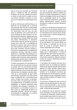 Luis Vicente Amador Muñoz, Macarena Esteban Ibáñez y Monserrat Vargas Vergara
Revista Educativa Hekademos, 16, Año VII, Diciembre 2014. [25-33]. ISSN: 1989-3558
© AFOE 2014. Todos los derechos reservados
29
dad en la que los conceptos de “bienestar
social” y “calidad de vida” son elementos
cotidianos con los que, además de convivir,
se acuña un estilo social. La edad, en nues-
tras formas culturales, conforma un cons-
tructo con implicaciones y significados socia-
les.
Desde las instituciones administrativas y, en
particular, las municipales por su cercanía,
este momento del ciclo vital va adquiriendo
paulatinamente gran importancia. Los mayo-
res representan, cada vez más, una gran
masa de población, pero sobre todo por la
clara conciencia de que el mayor es un ciu-
dadano de pleno derecho. Llegados aquí, hay
dos aspectos que merecen destacarse desde
esta óptica administrativa: la protección
jurídica de los mayores que hay que tener en
cuenta entre otros más y la posibilidad de
ahondar en servicios tales como la interven-
ción socio-sanitaria y educativa. Lo que con-
lleva tener presentes recursos humanos y
económicos, equipamientos y estabilidad en
programas y servicios. Todo ello, en la bús-
queda de su capacidad de participación so-
cial para lo que es necesario tener presentes
aspectos como: economía, salud, autonomía,
predisposición positiva hacia el tiempo libre,
en una palabra de su calidad de vida.
La oferta sociocultural, de participación so-
cial, de actividad para las personas mayores
es variada, pero nos centraremos principal-
mente en aquellas que hacen hincapié en el
aspecto formativo, ya que la persona mayor
tiene derecho a la educación y al pleno desa-
rrollo de su personalidad, de igual modo,
tiene derecho a participar en la vida cultural,
social e intelectual de su comunidad como
actor y receptor de la acción. La participa-
ción está unida a la potenciación de proce-
sos igualdad social, sin olvidarnos de las de-
sigualdades. La recíproca implicación entre
el individuo que simpatiza y propende a la
participación y a la sociedad a la que se re-
fiere, entre la “subjetividad personal y la
objetividad colectiva”, siempre se ha defini-
do postulando la integración o el conflicto
entre el sujeto y la colectividad.
Con todo lo expuesto nos planteamos que
para que el grupo de adultos y mayores ad-
quieran una mayor participación en el desa-
rrollo de estrategias críticas que sin dejar de
lado la solidaridad, buscar en los campos
social y educativo implementar contenidos y
realizar planificaciones sociales, acciones
formativas en todos los sectores educativos,
tendentes a :
1. Propiciar el compromiso comunitario soli-
dario y crítico en los asuntos sociales: en la
idea de que es el derecho el que debe primar
en la búsqueda de la solución de los proble-
mas, aunque se den acciones solidarias ayu-
dan a su situación.
2. Fomentar la concentración de intereses
sociales: ello evitaría la dispersión que facili-
ta que atendamos a los usuarios desde mu-
chos frentes, no teniendo las más de las
veces en cuenta el territorio; siendo así
nuestra solidaridad menos efectiva.
3. Articular las organizaciones sociales: es
sabido que el individualismo o la falta de
motivación hace que el joven en particular, y
todos en general, participamos menos en
movimientos asociativos; debemos analizar y
conocer las causas y motivaciones que facili-
ten la participación.
4. Sensibilizar del constante aumento de la
exclusión social: en la medida que podemos
observar que además de poder estructurar la
pobreza en cuatro estratos: pobres extre-
mos, graves, moderados y precarios sociales,
tenemos en la actualidad un proceso que
caracterizado por la feminización y juvenali-
zación produce nuevos marginados denomi-
nado excluidos (titulados sin trabajo, contra-
tos basura, etc.).
En esta línea, consideramos que una de las
mejores vías de participación de este colec-
tivo es el del voluntariado y, más concreta-
mente, relacionados con la temática que nos
atañe: el Voluntariado Ambiental.
La incorporación de las personas mayores
como voluntarios, en este caso, con respecto
a la Educación Ambiental, conllevará impor-
tantes ventajas para todos los sectores, or-
ganizaciones, sociedad y personas mayores
 