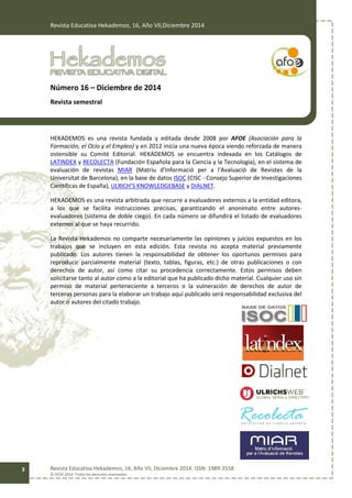 Revista Educativa Hekademos, 16, Año VII,Diciembre 2014
Revista Educativa Hekademos, 16, Año VII, Diciembre 2014. ISSN: 1989-3558
© AFOE 2014. Todos los derechos reservados
3
Número 16 – Diciembre de 2014
Revista semestral
HEKADEMOS es una revista fundada y editada desde 2008 por AFOE (Asociación para la
Formación, el Ocio y el Empleo) y en 2012 inicia una nueva época viendo reforzada de manera
ostensible su Comité Editorial. HEKADEMOS se encuentra indexada en los Catálogos de
LATINDEX y RECOLECTA (Fundación Española para la Ciencia y la Tecnología), en el sistema de
evaluación de revistas MIAR (Matriu d'Informació per a l'Avaluació de Revistes de la
Universitat de Barcelona), en la base de datos ISOC (CISC - Consejo Superior de Investigaciones
Científicas de España), ULRICH’S KNOWLEDGEBASE y DIALNET.
HEKADEMOS es una revista arbitrada que recurre a evaluadores externos a la entidad editora,
a los que se facilita instrucciones precisas, garantizando el anonimato entre autores-
evaluadores (sistema de doble ciego). En cada número se difundirá el listado de evaluadores
externos al que se haya recurrido.
La Revista Hekademos no comparte necesariamente las opiniones y juicios expuestos en los
trabajos que se incluyen en esta edición. Esta revista no acepta material previamente
publicado. Los autores tienen la responsabilidad de obtener los oportunos permisos para
reproducir parcialmente material (texto, tablas, figuras, etc.) de otras publicaciones o con
derechos de autor, así como citar su procedencia correctamente. Estos permisos deben
solicitarse tanto al autor como a la editorial que ha publicado dicho material. Cualquier uso sin
permiso de material perteneciente a terceros o la vulneración de derechos de autor de
terceras personas para la elaborar un trabajo aquí publicado será responsabilidad exclusiva del
autor o autores del citado trabajo.
 