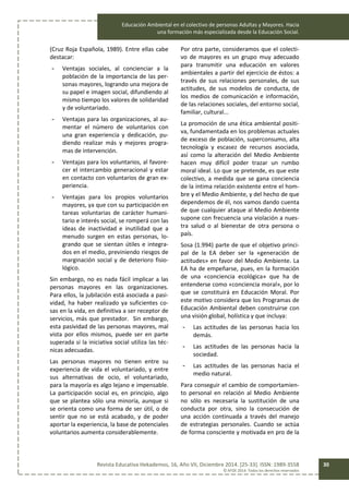 Educación Ambiental en el colectivo de personas Adultas y Mayores. Hacia
una formación más especializada desde la Educación Social.
Revista Educativa Hekademos, 16, Año VII, Diciembre 2014. [25-33]. ISSN: 1989-3558
© AFOE 2014. Todos los derechos reservados
30
(Cruz Roja Española, 1989). Entre ellas cabe
destacar:
- Ventajas sociales, al concienciar a la
población de la importancia de las per-
sonas mayores, logrando una mejora de
su papel e imagen social, difundiendo al
mismo tiempo los valores de solidaridad
y de voluntariado.
- Ventajas para las organizaciones, al au-
mentar el número de voluntarios con
una gran experiencia y dedicación, pu-
diendo realizar más y mejores progra-
mas de intervención.
- Ventajas para los voluntarios, al favore-
cer el intercambio generacional y estar
en contacto con voluntarios de gran ex-
periencia.
- Ventajas para los propios voluntarios
mayores, ya que con su participación en
tareas voluntarias de carácter humani-
tario e interés social, se romperá con las
ideas de inactividad e inutilidad que a
menudo surgen en estas personas, lo-
grando que se sientan útiles e integra-
dos en el medio, previniendo riesgos de
marginación social y de deterioro fisio-
lógico.
Sin embargo, no es nada fácil implicar a las
personas mayores en las organizaciones.
Para ellos, la jubilación está asociada a pasi-
vidad, ha haber realizado ya suficientes co-
sas en la vida, en definitiva a ser receptor de
servicios, más que prestador. Sin embargo,
esta pasividad de las personas mayores, mal
vista por ellos mismos, puede ser en parte
superada si la iniciativa social utiliza las téc-
nicas adecuadas.
Las personas mayores no tienen entre su
experiencia de vida el voluntariado, y entre
sus alternativas de ocio, el voluntariado,
para la mayoría es algo lejano e impensable.
La participación social es, en principio, algo
que se plantea sólo una minoría, aunque si
se orienta como una forma de ser útil, o de
sentir que no se está acabado, y de poder
aportar la experiencia, la base de potenciales
voluntarios aumenta considerablemente.
Por otra parte, consideramos que el colecti-
vo de mayores es un grupo muy adecuado
para transmitir una educación en valores
ambientales a partir del ejercicio de éstos: a
través de sus relaciones personales, de sus
actitudes, de sus modelos de conducta, de
los medios de comunicación e información,
de las relaciones sociales, del entorno social,
familiar, cultural...
La promoción de una ética ambiental positi-
va, fundamentada en los problemas actuales
de exceso de población, superconsumo, alta
tecnología y escasez de recursos asociada,
así como la alteración del Medio Ambiente
hacen muy difícil poder trazar un rumbo
moral ideal. Lo que se pretende, es que este
colectivo, a medida que se gana conciencia
de la íntima relación existente entre el hom-
bre y el Medio Ambiente, y del hecho de que
dependemos de él, nos vamos dando cuenta
de que cualquier ataque al Medio Ambiente
supone con frecuencia una violación a nues-
tra salud o al bienestar de otra persona o
país.
Sosa (1.994) parte de que el objetivo princi-
pal de la EA deber ser la «generación de
actitudes» en favor del Medio Ambiente. La
EA ha de empeñarse, pues, en la formación
de una «conciencia ecológica» que ha de
entenderse como «conciencia moral», por lo
que se constituirá en Educación Moral. Por
este motivo considera que los Programas de
Educación Ambiental deben construirse con
una visión global, holística y que incluya:
- Las actitudes de las personas hacia los
demás.
- Las actitudes de las personas hacia la
sociedad.
- Las actitudes de las personas hacia el
medio natural.
Para conseguir el cambio de comportamien-
to personal en relación al Medio Ambiente
no sólo es necesaria la sustitución de una
conducta por otra, sino la consecución de
una acción continuada a través del manejo
de estrategias personales. Cuando se actúa
de forma consciente y motivada en pro de la
 