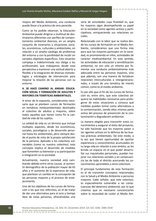 Luis Vicente Amador Muñoz, Macarena Esteban Ibáñez y Monserrat Vargas Vergara
Revista Educativa Hekademos, 16, Año VII, Diciembre 2014. [25-33]. ISSN: 1989-3558
© AFOE 2014. Todos los derechos reservados
31
mejora del Medio Ambiente, una conducta
puede llevar a la práctica de otra parecida.
Como se ha podido observar, la Educación
Ambiental puede dirigirse a multitud de des-
tinatarios diferentes con perfiles de compor-
tamiento ambiental diversos, en un amplio
conjunto de escenarios y situaciones socia-
les, económicas, culturales y ambientales, en
relación a un amplio catálogo de problemas
del entorno y con la posibilidad de incidir en
variados objetivos específicos. Esta situación
compleja e indeterminada nos obliga a los
profesionales que trabajamos desde esta
perspectiva a mantener una actitud abierta y
flexible a la integración de diversas metodo-
logías y estrategias de intervención para
mejorar la relación de las personas con su
entorno.
4. SE HACE CAMINO AL ANDAR: EDUCA-
CIÓN SOCIAL Y FORMACIÓN DE ADULTOS Y
MAYORES EN TEMÁTICAS AMBIENTALES.
A tenor de lo expuesto, consideramos nece-
sario que se planteen cursos de formación
en temáticas medioambientales destinados
al colectivo de adultos y mayores, sobre
todos aquellos que tienen como fin la cali-
dad de vida de los sujetos.
La calidad de vida es un término que incluye
múltiples aspectos, desde los económicos,
sociales, psicológicos y de desarrollo perso-
nal hasta los ambientales, pero siempre des-
de el punto de vista de la propia satisfacción
de la persona. Aplicado a los colectivos vul-
nerables (como es nuestro colectivo), este
concepto implica el desarrollo de medidas
que fomenten su bienestar y su participación
e integración en la sociedad.
Actualmente, nuestra sociedad está cam-
biando debido entre otras causas, al aumen-
to demográfico de la población mayor de 65
años y el aumento de la esperanza de vida,
que plantean un cambio en la concepción de
las personas mayores y el proceso de enve-
jecimiento.
Uno de los objetivos de los cursos de forma-
ción a los que nos referimos, es el de tratar
de dar una alternativa para el ocio y tiempo
libre de estas personas, ofreciéndoles una
serie de actividades cuya finalidad es, que
los mayores sigan desempeñando su papel
en la sociedad como agentes activos y parti-
cipativos, enriqueciendo sus relaciones so-
ciales.
Relacionado con la labor que se realiza des-
de los cursos de formación en el Medio Am-
biente, consideramos que una forma más
para que los mayores participen en la socie-
dad, es promoviendo en ellos, actividades de
carácter medioambiental. En este sentido,
las actividades de educación y sensibilización
ambiental, no son solo un intento por fo-
mentar una conducta ambientalmente más
adecuada entre las personas mayores, sino
que además, son una manera de fortalecer
relaciones interculturales e intergeneracio-
nales, a través de una temática de interés
común, como es el medio ambiente.
Es por ello que el fin de los cursos de forma-
ción es, entre otro, que este colectivo ad-
quiera las habilidades necesarias para prote-
gerse de estas situaciones y conozca qué
medidas pueden tomar como alternativas a
la contaminación, siendo ellos mismos parte
activa del proceso de prevención de la con-
taminación y degradación ambiental.
La manera elegida para transmitir estos co-
nocimientos y asegurar el éxito del proyecto,
ha sido haciendo que los mayores pasen a
ser agentes activos en la defensa de las bue-
nas prácticas ambientales. De este modo, a
la vez que tienen oportunidad de aportar
experiencia y conocimientos acumulados en
su larga vida en relación a este ámbito, se les
brinda un espacio en el que poder desarro-
llar sus inquietudes personales, puedan me-
jorar sus relaciones sociales y en consecuen-
cia las de todo el distrito acercando los co-
nocimientos aprendidos a otros colectivos.
El principal fundamento de esta formación
es el de transmitir conceptos relacionados
con la Salud y el Medio Ambiente a personas
mayores. Cabe señalar, que este colectivo,
es especialmente vulnerable a las conse-
cuencias del deterioro ambiental, por lo que
creemos que es necesario concienciarles
sobre la necesidad de cuidar el Medio Am-
 
