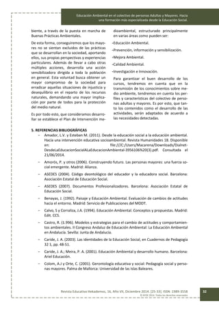 Educación Ambiental en el colectivo de personas Adultas y Mayores. Hacia
una formación más especializada desde la Educación Social.
Revista Educativa Hekademos, 16, Año VII, Diciembre 2014. [25-33]. ISSN: 1989-3558
© AFOE 2014. Todos los derechos reservados
32
biente, a través de la puesta en marcha de
Buenas Prácticas Ambientales.
De esta forma, conseguiremos que los mayo-
res no se sientan excluidos de las prácticas
que se desarrollan en la sociedad, aportando
ellos, sus propias perspectivas y experiencias
particulares. Además de llevar a cabo otras
múltiples acciones, desarrolla una acción
sensibilizadora dirigida a toda la población
en general. Esta voluntad busca obtener un
mayor compromiso de la sociedad para
erradicar aquellas situaciones de injusticia y
desequilibrio en el reparto de los recursos
naturales, demandando una mayor implica-
ción por parte de todos para la protección
del medio natural.
Es por todo esto, que consideramos desarro-
llar se establece el Plan de Intervención me-
dioambiental, estructurado principalmente
en varias áreas como pueden ser:
-Educación Ambiental.
-Prevención, información y sensibilización.
-Mejora Ambiental.
-Calidad Ambiental.
-Investigación e Innovación.
Para garantizar el buen desarrollo de los
cursos, tendremos en cuenta que en la
transmisión de los conocimientos sobre me-
dio ambiente, tendremos en cuenta los per-
files y características del colectivo de perso-
nas adultas y mayores. Es por esto, que tan-
to los contenidos como el desarrollo de las
actividades, serán adaptados de acuerdo a
las necesidades detectadas.
5. REFERENCIAS BIBLIOGRÁFICAS
- Amador, L.V. y Esteban M. (2011). Desde la educación social a la educación ambiental.
Hacía una intervención educativa socioambiental. Revista Humanidades 18. Disponible
en: file:///C:/Users/Macarena/Downloads/Dialnet-
DesdeLaEducacionSocialALaEducacionAmbiental-3956106%20(3).pdf. Consultada el
21/06/2014.
- Amorós, P. y otros (2006). Construyendo futuro. Las personas mayores: una fuerza so-
cial emergente. Madrid: Alianza.
- ASEDES (2004). Código deontológico del educador y la educadora social. Barcelona:
Asociación Estatal de Educación Social.
- ASEDES (2007). Documentos Profesionalizadores. Barcelona: Asociación Estatal de
Educación Social.
- Benayas, J. (1992). Paisaje y Educación Ambiental. Evaluación de cambios de actitudes
hacia el entorno. Madrid: Servicio de Publicaciones del MODT.
- Calvo, S y Corraliza, J.A. (1994). Educación Ambiental. Conceptos y propuestas. Madrid:
Edit. CCS.
- Castro, R. (1.996). Modelos y estrategias para el cambio de actitudes y comportamien-
tos ambientales. II Congreso Andaluz de Educación Ambiental: La Educación Ambiental
en Andalucía. Sevilla: Junta de Andalucía.
- Caride, J. A. (2003). Las identidades de la Educación Social, en Cuadernos de Pedagogía
32 1, pp. 48-51.
- Caride, J. A.; Meira, P. A. (2001). Educación Ambiental y desarrollo humano. Barcelona:
Ariel Educación.
- Colom, A.J y Orte, C. (2001). Gerontología educativa y social: Pedagogía social y perso-
nas mayores. Palma de Mallorca: Universidad de las Islas Baleares.
 