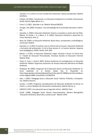 Luis Vicente Amador Muñoz, Macarena Esteban Ibáñez y Monserrat Vargas Vergara
Revista Educativa Hekademos, 16, Año VII, Diciembre 2014. [25-33]. ISSN: 1989-3558
© AFOE 2014. Todos los derechos reservados
33
- Coombs, P. H. (1.971). La crisis mundial de la educación. Nuevas perspectivas. Madrid:
Santillana.
- Esteban, M (2001). Introducción a la Educación Ambiental en el ámbito internacional.
Sevilla: Edición Digital @tres S.L.L.
- Faure, E. (1.982). Aprender a ser. Madrid: Alianza/UNESCO.
- Fericgla, J.M. (2002) .Envejecer. Una antropología de la ancianidad. Barcelona: Anthro-
pos.
- González, E. (2001). Educación Ambiental: historia y conceptos a veinte años de Tbilisi.
México. En Caride, J. A. y Meira, P. Á. (2001): Educación ambiental y desarrollo hu-
mano. Barcelona: Ariel. ()
- Novo, M. (1995): La Educación Ambiental. Bases éticas, conceptuales y metodológicas.
Universitas: Madrid.
- González J.C. (1.993): El profesor ante la reforma del currículum: Educación Ambiental
y formación del profesorado. En De la Rosa Acosta, B.: La función docente. Aspectos
socio-pedagógicos. GIPDA: Sevilla. (141-169)
- Martín, S. (1.991). La Educación Ambiental, origen, situación y futuro. En García Hoz,
V.: Tratado de Educación Personalizada. Iniciativas Sociales en Educación Informal.
Madrid. Rialp,
- Puyol, R.; Cano, L. (Coord. 2007). Nuevas tendencias en investigaciones en Educación
Ambiental. Madrid: Organismo Autónomo de Parques Naturales Ministerio de Medio
Ambiente.
- Rodríguez, M. (2006): Integración de la Educación Social y la Educación Ambiental. Ar-
tículo publicado en la Revista Global Hoy 8. Disponible en:
http://www.gloobal.net/iepala/gloobal/hoy/index.php?id=1984&canal=Articulos&secc
iontxt=1&ghoy=0008. Consultada el 21/06/2014.
- Sáez, J. (2007). Pedagogía Social y Educación Social. Historia, Profesión y Competen-
cias. Madrid: Pearson.
- Sureda, J. (1.992). Programas socioeducativos de Educación Ambiental no formal. En
Colom, J. y otros: Modelos de intervención socieducativa. Madrid: Narcea. ()
- UNESCO (1.997): Una educación para el segundo milenio. UNESCO: París.
- VV.AA. (1998). Pedagogía Social. Revista Interuniversitaria. Número Monográfico
“Educación Ambiental, desarrollo y cambio social” Madrid: SIPSS.
 