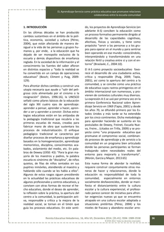 EL Aprendizaje-Servicio como práctica educativa que promueve relaciones
colaborativas entre la escuela-comunidad
Revista Educativa Hekademos, 16, Año VII, Diciembre 2014. [35-41]. ISSN: 1989-3558
© AFOE 2014. Todos los derechos reservados
36
1. INTRODUCCIÓN
En las últimas décadas se han producido
cambios sustantivos en el ámbito de la polí-
tica, economía, sociedad y cultura (Pérez,
2004), que están afectando de manera de-
sigual a la vida de las personas y grupos hu-
manos y, por ende, a la educación que ha
dejado de ser monopolio exclusivo de la
escuela y demás dispositivos de enseñanza
reglada. En la sociedad de la información y el
conocimiento las fuentes del saber afloran
en distintos espacios y “toda la realidad se
ha convertido en un campo de operaciones
educativas” (Bosch; Climent y Puig, 2009:
129).
Para afrontar dichos cambios y construir una
utopía necesaria que ayude a “salir del peli-
groso ciclo alimentado por el cinismo o la
resignación” (Delors, 1996:16), la UNESCO
señaló como pilares básicos de la educación
del siglo XXI cuatro ejes de aprendizaje:
aprender a pensar, aprender a hacer, apren-
der a ser y aprender a convivir. Dichas estra-
tegias educativas están en las antípodas de
la pedagogía tradicional que recubría a las
primeras escuelas de masas, creadas para
fabricar mano de obra que sustentara los
procesos de industrialización. El enfoque
pedagógico tradicional se caracteriza por
diseñar procesos de enseñanza y aprendizaje
basados en la homogeneización, aprendizaje
memorístico, disciplina, conocimientos aca-
bados, aislamiento del medio, etc. En pala-
bras de Dewey (1950: 43): “Para la gran ma-
yoría de los maestros y padres, la palabra
escuela es sinónimo de “disciplina”, de niños
quietos, de filas de niños sentados en sus
pupitres inmóviles, atendiendo al maestro y
hablando sólo cuando se les habla a ellos”.
Algunos de estos rasgos siguen presidiendo
en la actualidad las prácticas educativas de
algunos profesionales y centros educativos, y
conviven con otras formas de recrear el he-
cho educativo, donde el deseo de aprender,
la reflexión sobre la práctica, la apertura del
centro a la comunidad, la participación acti-
va, responsable y crítica y la mejora de la
realidad social, se tornan en el timón que
guía los procesos educativos. En este senti-
do, los proyectos de Aprendizaje-Servicio (en
adelante A-S) conciben la educación como
un proceso formativo permanente dirigido al
desarrollo de las capacidades cognitivas,
afectivas, físicas y sociales, y tiene como
propósito “servir a las personas y a los gru-
pos para operar en el mundo y para sentirse
bien operando en ese mundo: conociéndolo,
interpretándolo y transformándolo en una
relación fértil y creativa entre sí y con el en-
torno” (Braslavki, C., 2004:10).
El A-S como proyecto socioeducativo favo-
rece el desarrollo de una ciudadanía activa,
crítica y responsable (Puig, 2009; Tapia,
2001), así como la apertura del centro a la
comunidad, y se concibe como una práctica
de educativa cuyos rastros primigenios en el
ámbito internacional son numerosos, y pro-
vienen de contextos culturales muy diversos.
La expresión A-S se usó por primera vez en la
primera Conferencia Nacional sobre Apren-
dizaje Servicio en 1969 (Tapia, 2001) y desde
los años 70, se difundió primero por los Es-
tados Unidos y más tarde se ha extendido
por los cinco continentes. Dicha metodología
para aprender haciendo se sustenta en los
postulados de Dewey, Freinet, Escuela Nue-
va, Freire… (citados en Trilla, 2009) y se pro-
yecta como “una propuesta educativa que
promueve el compromiso social, combinan-
do procesos de aprendizaje y de servicio a la
comunidad en un programa bien articulado
donde las personas participantes se forman
trabajando sobre necesidades reales del
entorno para mejorarlo y transformarlo”.
(Morán, García y Mayor, 2013:65)
Esta nueva forma de abordar la realidad,
requiere construir conjuntamente otras ma-
neras de hacer y relacionarnos, donde la
educación es responsabilidad de toda la
comunidad, especialmente en entornos
socialmente desfavorecidos, donde se mani-
fiesta el distanciamiento entre la cultura
escolar y la cultura experiencial, el profeso-
rado parece carecer de iniciativa para afron-
tar exigencias nuevas ya que se encuentra
atrapado en una cultura escolar adaptada a
situaciones pretéritas (Pérez, 2004) y los
niveles de fracaso y abandono escolar arro-
 