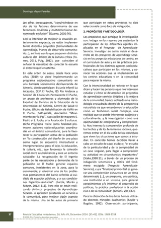 Domingo Mayor Paredes
Revista Educativa Hekademos, 16, Año VII, Diciembre 2014. [35-41]. ISSN: 1989-3558
© AFOE 2014. Todos los derechos reservados
37
jan cifras preocupantes, “convirtiéndose en
dos de los factores determinante de ese
fenómeno dinámico y multidimensional de-
nominado exclusión” (Guarro, 2005:76).
Con la intención de mejorar la situación an-
teriormente expuesta, se están implemen-
tando distintos proyectos (Comunidades de
Aprendizaje, Planes de desarrollo comunita-
rio…), en línea con lo que proponen distintos
autores del ámbito de la cultura crítica (To-
rres, 2011, Puig, 2012), que coinciden al
señalar la necesidad de conectar la escuela
al entorno que la sustenta.
En este orden de cosas, desde hace unos
años (2010) se viene implementando un
programa socioeducativo comunitario en
una barriada socialmente desfavorecida de
Almería, donde participan: Escuela Infantil La
Alcazaba, CEIP El Puche, IES Río Andarax y
Sección de Educación Permanente El Puche,
un grupo de profesoras y alumnado de la
Facultad de Ciencias de la Educación de la
Universidad de Almería, Centro de Salud El
Puche, Oficina de Rehabilitación de AVRA en
El Puche, CAPI-Alcalá, Asociación “Movi-
miento por la Paz”, Asociación de mayores S.
Pedro y S. Pablo, y la Asociación 3 culturas.
Dicho Programa tiene como finalidad pro-
mover acciones socio-educativas coordina-
das en el ámbito comunitario, para la favo-
recer la participación activa de la población
en “la construcción del diseño de una plaza
como lugar de encuentro intercultural e
intergeneracional para el ocio, la educación,
la cultura, etc., que favorezca la cohesión
social entre sus habitantes y cree un entorno
saludable. La recuperación de El Ingenio
parte de las necesidades y demandas de la
población de El Puche: generar espacios
comunes, inexistentes en la zona, para la
convivencia; y solventar uno de los proble-
mas permanentes del barrio referido al cui-
dado de espacios públicos, y a sus condicio-
nes higiénico-sanitarias”. (García, Morán y
Mayor, 2012: 111). Para ello se están reali-
zando distintos proyectos de Aprendizaje-
Servicio o aprender prestando un servicio a
la comunidad, para mejorar algún aspecto
de la misma. Una de las aulas de primaria
que participan en estos proyectos ha sido
seleccionada como foco de indagación.
2. PROPÓSITOS Y METODOLOGÍA
Los propósitos que persigue la investigación
son: Indagar en las razones que sustentan la
participación de los diferentes agentes im-
plicados en el Proyecto de Aprendizaje-
Servicio. Investigar en cómo incide el desa-
rrollo de los proyectos de aprendizaje servi-
cio en los proyectos educativos de centro, en
el currículum de aula y en las prácticas pro-
fesionales de los distintos agentes socioedu-
cativos que participan en los mismos, y co-
nocer las acciones que se implementan en
los centros educativos y en la comunidad
para mejorar la misma.
Con la intencionalidad de rastrear en lo que
dicen y hacen las personas que nos interesan
estudiar y cómo se desarrollan los proyectos
de aprendizaje-servicio dirigidos a la mejora
de la comunidad, hemos utilizado una meto-
dología encuadrada dentro de la perspectiva
naturalista ya que entendemos la educación
como un fenómeno social complejo, una
realidad que se puede interpretar subjetiva y
culturalmente, y la investigación como una
oportunidad de interpretarla y comprender-
la. Nos interesa la comprensión profunda de
los hechos y de los fenómenos sociales, que-
remos entrar en el día a día de los individuos
que viven las situaciones que vamos a estu-
diar. En concreto hemos decidido llevar a
cabo un estudio de caso, es decir; “el estudio
de la particularidad y de la complejidad de
un caso singular, para llegar a comprender
su actividad en circunstancias importantes”
(Stake,1998:11), a través de un proceso de
indagación sistemática y crítica del fenó-
meno escogido (Proyecto Aprendizaje-
Servicio), cuya “finalidad primordial es gene-
rar una comprensión exhaustiva de un tema
determinado […], un programa, una política,
una institución o un sistema, para generar
conocimientos y/o informar el desarrollo de
políticas, la práctica profesional y la acción
civil o de la comunidad” (Simons, 2011:42).
Para la obtención de los datos hemos utiliza-
do distintos métodos cualitativos (Taylor y
Bogdan, 1992): Observación participante,
 