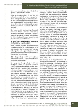 EL Aprendizaje-Servicio como práctica educativa que promueve relaciones
colaborativas entre la escuela-comunidad
Revista Educativa Hekademos, 16, Año VII, Diciembre 2014. [35-41]. ISSN: 1989-3558
© AFOE 2014. Todos los derechos reservados
38
entrevista semiestructurada individual y
grupal, y análisis de documentos.
Observación participante: En un aula de
educación primaria de un centro que partici-
pa en el programa y en las sesiones de traba-
jo del Grupo de Investigación donde partici-
pan profesionales de distintos niveles educa-
tivos. Entrevista semiestructurada grupal:
destinada alumnado de primaria y de la uni-
versidad.
Entrevista semiestructurada en profundidad
individual: dirigida a maestras y maestros y
alumnado de primaria, profesoras y alumna-
do de la Facultad de CC. de la Educación de
la Universidad de Almería y representantes
de entidades sociales del barrio.
3. ¿QUÉ ESTÁ EMERGIENDO? PRIMEROS
ANÁLISIS DE LA INVESTIGACIÓN
En el siguiente apartado analizaremos uno
de los asuntos que ha ido emergiendo en la
investigación. Un tema que abre muchos
interrogantes para seguir indagando con el
propósito de obtener una comprensión más
profunda de esta temática.
3.1. El Aprendizaje-Servicio como práctica
educativa se articula a partir de los intereses
de los y las participantes.
Los proyectos de Aprendizaje-Servicio se
configuran como una práctica educativa
cuyos rasgos pedagógicos son: acción inno-
vadora; dirigida a la mejora de la comunidad;
método activo y reflexivo; trabajo en red; e
impacto formativo y transformador en los
participantes, escuela y entorno (Mayor,
2013). Ejes programáticos de una acción
socioeducativa contextualizada, donde in-
tervienen distintos agentes educativos, posi-
bilitando la adquisición de aprendizajes múl-
tiples y multidireccionales con el propósito
de dar respuesta al conjunto de intereses
enmarañados de esta comunidad epistémi-
ca. En este sentido, la maestra de primaria
(en adelante M.P.) plantea: “El proyecto me
motiva…yo ahí soy un poco egoísta, ya que
utilizo el proyecto para los objetivos que me
propongo, en este caso son: dar una forma-
ción más conectada con la realidad de los
niños y de las niñas; quiero que se enriquez-
can con otras personas y me gusta trabajar
en equipo, sentirme arropada y aprender del
equipo, pues me viene fantástico. En este
caso estamos en contacto con el alumnado y
profesorado de la universidad, con un con-
tenido nuevo (Aprendizaje-Servicio) del que
no tenía ni idea…me sirve para enriquecer-
me, formarme y conocer más la realidad de
los menores” (Entr. M.P.).
Por otro lado, la profesora de la universidad
(a partir de ahora P.U.), al relatar los propó-
sitos de su implicación expone: “Si aquí (refi-
riéndose a la universidad) estamos con el
discurso teórico de promover una escuela
democrática y entendemos la tarea de la
escuela desde un compromiso político y
social; la necesidad urgente de unir la teoría
con la práctica, utilizando la práctica como
contexto de reflexión teórica para que el
alumnado adquiera un aprendizaje más rele-
vante y la teoría le sirva como herramienta
de análisis de esa realidad, entendiendo que
la realidad es dinámica y se puede cam-
biar…esta práctica educativa (A-S) la vimos
idónea para que nuestros alumnos se impli-
caran en experiencias que trabajaran en esta
línea” (Entr. P.U).
Los intereses de las dos profesionales ante-
riores están orientados a la mejora de su
quehacer profesional y difieren del interés
inicial del alumnado de la universidad (en lo
sucesivo A.U.) que participa en el proyecto.
Al respeto plantean: “Nos apuntamos al
proyecto porque nos dijeron otros compañe-
ros que las profesoras ponían mejores notas
a los que participaban en el mismo” y por
otro lado señalan: “Es una posibilidad para
descubrir si quieres seguir en esta carrera, ya
que tienes una experiencia práctica en tu
primer año”. Durante el proceso de imple-
mentación de las prácticas en el marco del
proyecto, el A.U. ha ido viviendo experien-
cias que le han permitido enriquecer y modi-
ficar algunos de los intereses iniciales. Al
finalizar la experiencia ponen el acento en
aspectos significativos de la misma y desta-
can, entre otros asuntos: “el trato otorgado
por la maestra al alumnado de primaria, la
participación activa de los menores, la aco-
gida por parte de la maestra, las salidas al
 
