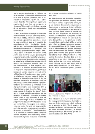 Domingo Mayor Paredes
Revista Educativa Hekademos, 16, Año VII, Diciembre 2014. [35-41]. ISSN: 1989-3558
© AFOE 2014. Todos los derechos reservados
39
barrio, su protagonismo en el conjunto de
las actividades, la creatividad experimentada
en el aula, el espacio concedido para la ex-
presión de emociones…” (Entr. A.U.) , y ter-
minan diciendo: “Si me pidieran repetir una
experiencia de este tipo, iría con puntos o
sin puntos” (Entr. A.U.); refriéndose a la nota
de su asignatura, donde está encuadrada
esta práctica.
En esta articulación compleja de intereses
(instrumentales, prácticos y emancipatorios,
Habermas, 1989), relaciones interpersona-
les, formas organizativas, conexiones entre
la programación de aula y el proyecto de
aprendizaje-servicio, vinculación teoría-
práctica, etc., los intereses del alumnado de
primaria (en adelante A.P): “Nos gusta salir
al barrio y que el barrio esté limpio” (Entr.
A.P), y los de su maestra, han servido como
pilares para decidir el servicio que se quería
prestar a la comunidad y diseñar un proyec-
to flexible donde la programación curricular
de aula y las actividades que comprendían el
servicio a la comunidad actuaban como va-
sos comunicantes. A este respecto M.P.
plantea: “Los menores estaban interesados
en mejorar la limpieza del barrio, por lo que
la segunda fase del proyecto comenzó con la
salida al barrio. Trabajamos un texto en cla-
se, diseñamos nuestros trajes de indios y
durante el itinerario para visitar el río, los
menores empezaron a comentar aspectos
del paisaje, fuimos analizándolos y pregun-
tándonos si queríamos y podíamos hacer
algo para mejorar esas situaciones. Ellos y
ellas plantearon que si podían hacer cosas
para mejorar la limpieza del barrio” (Entr.
M.P.). En una asamblea decidieron que su
proyecto se llamaría: “Construir un nuevo
barrio” (Entr. A.P.) y se diseñó el plan de
acción. Esto obligó a M.P. a modificar su
programación de aula: “Muchas de las cosas
que hemos hecho han surgido en el proceso.
Esto me gusta. Yo tenía mi programación
curricular, pero las cosas que van emergien-
do intento incorporarlas”. Este planteamien-
to se sustenta en una concepción curricular
flexible, adaptada a los intereses y necesi-
dades del A.P y tiene en cuenta el contexto
sociocultural donde está ubicado el centro
educativo.
En este escenario de relaciones colaborati-
vas presididas por distintos intereses enma-
rañados en torno a un propósito común, los
y las menores de primaria encuentran un
lugar donde se piensan y sienten cuidados,
respetados y reconocidos en sus aportacio-
nes. Un lugar donde quieren ir porque mu-
chas de sus propuestas son tomadas en
cuenta y se integran en el proyecto. Se sien-
ten importantes porque han visto que mu-
chas de sus ideas se han plasmado en dife-
rentes trabajos: cartel, tipi, salidas al barrio,
etc., y han servido para prestar un servicio a
la comunidad (Diario de O). En este sentido,
la M.P. planteaba en una reunión mantenida
con sus compañeros del centro: “Este pro-
yecto está sirviendo para que los menores
no falten a clase y está aumentando la auto-
estima de muchos de ellos. Esto a mí me
viene bien, ya que ellos y ellas vienen encan-
tados a clase. Para mí, como profesional y
como persona, no hay nada mejor que al-
guien venga encantado, ya que vamos a
estar 5 horas conviviendo juntos” (Reunión
G.I).
Imagen 1.Profesionales del Centro de Salud, fami-
lias y menores en el aula
Este interés de la M.P. por tener en cuenta
las voces y sentimientos de su alumnado, ha
sido uno de los asuntos que más le ha llama-
do la atención al A.U.: “En el proyecto se
recogen las ideas y los intereses que tienen
los niños, se tienen en cuenta, se aprove-
chan para trabajar…Es distinto que en una
escuela tradicional” (Entr. A.U.).
 