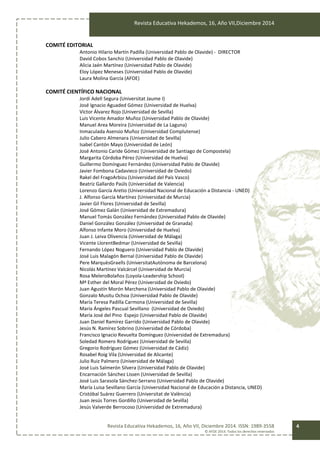 Revista Educativa Hekademos, 16, Año VII,Diciembre 2014
Revista Educativa Hekademos, 16, Año VII, Diciembre 2014. ISSN: 1989-3558
© AFOE 2014. Todos los derechos reservados
4
COMITÉ EDITORIAL
Antonio Hilario Martín Padilla (Universidad Pablo de Olavide) - DIRECTOR
David Cobos Sanchiz (Universidad Pablo de Olavide)
Alicia Jaén Martínez (Universidad Pablo de Olavide)
Eloy López Meneses (Universidad Pablo de Olavide)
Laura Molina García (AFOE)
COMITÉ CIENTÍFICO NACIONAL
Jordi Adell Segura (Universitat Jaume I)
José Ignacio Aguaded Gómez (Universidad de Huelva)
Víctor Álvarez Rojo (Universidad de Sevilla)
Luis Vicente Amador Muñoz (Universidad Pablo de Olavide)
Manuel Area Moreira (Universidad de La Laguna)
Inmaculada Asensio Muñoz (Universidad Complutense)
Julio Cabero Almenara (Universidad de Sevilla)
Isabel Cantón Mayo (Universidad de León)
José Antonio Caride Gómez (Universidad de Santiago de Compostela)
Margarita Córdoba Pérez (Universidad de Huelva)
Guillermo Domínguez Fernández (Universidad Pablo de Olavide)
Javier Fombona Cadavieco (Universidad de Oviedo)
Rakel del FragoArbizu (Universidad del País Vasco)
Beatriz Gallardo Paúls (Universidad de Valencia)
Lorenzo García Aretio (Universidad Nacional de Educación a Distancia - UNED)
J. Alfonso García Martínez (Universidad de Murcia)
Javier Gil Flores (Universidad de Sevilla)
José Gómez Galán (Universidad de Extremadura)
Manuel Tomás González Fernández (Universidad Pablo de Olavide)
Daniel González González (Universidad de Granada)
Alfonso Infante Moro (Universidad de Huelva)
Juan J. Leiva Olivencia (Universidad de Málaga)
Vicente LlorentBedmar (Universidad de Sevilla)
Fernando López Noguero (Universidad Pablo de Olavide)
José Luis Malagón Bernal (Universidad Pablo de Olavide)
Pere MarquèsGraells (UniversitatAutònoma de Barcelona)
Nicolás Martínez Valcárcel (Universidad de Murcia)
Rosa MeleroBolaños (Loyola-Leadership School)
Mª Esther del Moral Pérez (Universidad de Oviedo)
Juan Agustín Morón Marchena (Universidad Pablo de Olavide)
Gonzalo Musitu Ochoa (Universidad Pablo de Olavide)
María Teresa Padilla Carmona (Universidad de Sevilla)
María Ángeles Pascual Sevillano (Universidad de Oviedo)
María José del Pino Espejo (Universidad Pablo de Olavide)
Juan Daniel Ramírez Garrido (Universidad Pablo de Olavide)
Jesús N. Ramírez Sobrino (Universidad de Córdoba)
Francisco Ignacio Revuelta Domínguez (Universidad de Extremadura)
Soledad Romero Rodríguez (Universidad de Sevilla)
Gregorio Rodríguez Gómez (Universidad de Cádiz)
Rosabel Roig Vila (Universidad de Alicante)
Julio Ruiz Palmero (Universidad de Málaga)
José Luis Salmerón Silvera (Universidad Pablo de Olavide)
Encarnación Sánchez Lissen (Universidad de Sevilla)
José Luis Sarasola Sánchez-Serrano (Universidad Pablo de Olavide)
María Luisa Sevillano García (Universidad Nacional de Educación a Distancia, UNED)
Cristóbal Suárez Guerrero (Universitat de València)
Juan Jesús Torres Gordillo (Universidad de Sevilla)
Jesús Valverde Berrocoso (Universidad de Extremadura)
 