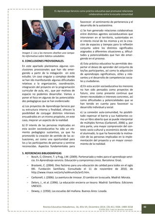 EL Aprendizaje-Servicio como práctica educativa que promueve relaciones
colaborativas entre la escuela-comunidad
Revista Educativa Hekademos, 16, Año VII, Diciembre 2014. [35-41]. ISSN: 1989-3558
© AFOE 2014. Todos los derechos reservados
40
Imagen 2. Los y las menores diseñan una campa-
ña informativa sobre hábitos saludables
4. CONCLUSIONES PROVISIONALES.
En este apartado planteamos algunas con-
clusiones provisionales que han ido emer-
giendo a partir de la indagación en este
estudio. Un caso singular y complejo donde
se han ido manifestando algunas dificultades
relativas a la organización, coordinación,
integración del proyecto en la programación
curricular de aula, etc., que por motivos de
espacio no podemos desarrollar. Vamos a
poner el foco en algunas de las potencialida-
des pedagógicas que se han evidenciado:
a) Los proyectos de Aprendizaje-Servicio por
su estructura interna y finalidad, ofrecen la
posibilidad de conjugar distintos intereses
encuadrados en un mismo propósito, en este
caso, mejorar un aspecto de la realidad.
b) El interés de las personas implicadas en
esta acción socioeducativa ha sido un ele-
mento pedagógico sustantivo, ya que ha
promovido la creación de sentido de las ac-
tuaciones, así como una oportunidad para
los y las participantes de pensarse y sentirse
reconocidas. Aspectos fundamentales para
favorecer el sentimiento de pertenencia y el
desarrollo de la autoestima.
c) Se han generado relaciones colaborativas
entre distintos agentes socioeducativos que
intervienen en el territorio, sustentadas en
el interés inicial de los mismos y en la crea-
ción de espacios y tiempos para la reflexión
conjunta sobre los distintos significados
asignados a diferentes situaciones y, dificul-
tades y potencialidades que han ido emer-
giendo en el proceso.
d) Esta práctica educativa ha permitido des-
pertar el deseo de aprender del conjunto de
los/las participantes, así como la adquisición
de aprendizajes significativos, útiles y rele-
vantes y el desarrollo de competencias socia-
les y ciudadanas.
d) En esta acción socioeducativa los menores
no han sido pensados como proyectos de
futuro, sino como presente continuo que
tienen necesidades e intereses concretos, así
como dificultades y potencialidades que se
han tenido en cuenta para favorecer su
desarrollo individual y social.
e) La conexión aula-comunidad, ha posibili-
tado repensar el barrio y sus habitantes co-
mo un libro abierto que se puede interpretar
de múltiples formas (Carbonell, 2006) y, por
otra parte, una mayor comprensión del con-
texto socio-cultural y económico donde vive
el alumnado, lo que ha favorecido la motiva-
ción de las personas implicadas en la imple-
mentación del proyecto y un mayor conoci-
miento de la realidad.
5. REFERENCIAS BIBLIOGRÁFICAS
- Bosch, C; Climent, T. y Puig, J.M. (2009). Partenariado y redes para el aprendizaje servi-
cio. En Aprendizaje-servicio. Educación y compromiso cívico. Barcelona: Graó.
- Braslavki, C. (2004). Diez factores para una educación de calidad para todos en el siglo
XXI. Fundación Santillana. Consultado el 11 de noviembre de 2010, de
http://www.rinace.net/arts/vol4num2e/art5.htm.
- Carbonell, J. (2006). La aventura de innovar. El cambio en la escuela. Madrid: Morata.
- Delors, J., et al. (1996). La educación encierra un tesoro. Madrid: Santillana. Ediciones
UNESCO.
- Dewey, J. (1950). Las escuelas del mañana. Buenos Aires: Losada.
 