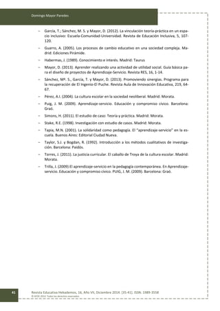 Domingo Mayor Paredes
Revista Educativa Hekademos, 16, Año VII, Diciembre 2014. [35-41]. ISSN: 1989-3558
© AFOE 2014. Todos los derechos reservados
41
- García, T.; Sánchez, M. S. y Mayor, D. (2012). La vinculación teoría-práctica en un espa-
cio inclusivo: Escuela-Comunidad-Universidad. Revista de Educación Inclusiva, 5, 107-
120.
- Guarro, A. (2005). Los procesos de cambio educativo en una sociedad compleja. Ma-
drid: Ediciones Pirámide.
- Habermas, J. (1989). Conocimiento e interés. Madrid: Taurus
- Mayor, D. (2013). Aprender realizando una actividad de utilidad social. Guía básica pa-
ra el diseño de proyectos de Aprendizaje-Servicio. Revista RES, 16, 1-14.
- Sánchez, Mª. S., García, T. y Mayor, D. (2013). Promoviendo sinergias. Programa para
la recuperación de El Ingenio-El Puche. Revista Aula de Innovación Educativa, 219, 64-
67.
- Pérez, A.I. (2004). La cultura escolar en la sociedad neoliberal. Madrid: Morata.
- Puig, J. M. (2009). Aprendizaje-servicio. Educación y compromiso cívico. Barcelona:
Graó.
- Simons, H. (2011). El estudio de caso: Teoría y práctica. Madrid: Morata.
- Stake, R.E. (1998). Investigación con estudio de casos. Madrid: Morata.
- Tapia, M.N. (2001). La solidaridad como pedagogía. El “aprendizaje-servicio” en la es-
cuela. Buenos Aires: Editorial Ciudad Nueva.
- Taylor, S.J. y Bogdan, R. (1992). Introducción a los métodos cualitativos de investiga-
ción. Barcelona: Paidós.
- Torres, J. (2011). La justicia curricular. El caballo de Troya de la cultura escolar. Madrid:
Morata.
- Trilla, J. (2009) El aprendizaje-servicio en la pedagogía contemporánea. En Aprendizaje-
servicio. Educación y compromiso cívico. PUIG, J. M. (2009). Barcelona: Graó.
 