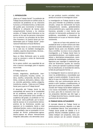 Nuevos enfoques profesionales para el trabajo social
Revista Educativa Hekademos, 16, Año VII, Diciembre 2014. [43-50]. ISSN: 1989-3558
© AFOE 2014. Todos los derechos reservados
44
1. INTRODUCCIÓN
¿Qué es el Trabajo Social? “La profesión de
Trabajo Social promueve el cambio social, la
resolución de problemas en las relaciones
humanas y el fortalecimiento y la liberación
del pueblo para incrementar el bienestar.
Mediante la utilización de teorías sobre
comportamiento humano y los sistemas
sociales, el Trabajo Social interviene en los
puntos en los que las personas interactúan
con su entorno. Los principios de los Dere-
chos Humanos y la Justicia Social son fun-
damentales para el Trabajo Social”. (Inter-
national Federation of Social Workers)
El Trabajo Social es una intervención pero
no es solo eso. Es también investigación,
modelos, soportes documentales, técnicas…
aunque tampoco es todo eso.
Nace en Mary Richmond, pero la acción
social se reconoce a antes de Hammurabi
(1792- 1750 a.C)
Se le quiere conferir una capacidad de ser
arte o ciencia o tecnología, pero ni siquiera
eso es todo.
El Trabajo Social es:
Estudio, diagnóstico, planificación, inter-
vención, evaluación, resuelve, cuenta , or-
dena, clasifica, comprende, describe, hipo-
tetiza, conjetura, demuestra, deduce, indu-
ce, concreta, generaliza, analiza, pregunta,
transforma, enseña… Todo eso es el Trabajo
Social, pero ¿qué es el Trabajo Social?
El desarrollo del Trabajo Social ha ido
acompañado del avance de la complejidad
de los problemas sociales, por lo que el
interés tanto profesional como científico y
académico del grado y la profesión en Tra-
bajo Social viene justificado por la necesi-
dad de avanzar en el conocimiento teórico-
práctico de los fenómenos sociales que
aparecen en la ciudadanía, (tanto a nivel
individual-familiar, como a nivel de grupo y
de comunidad) y que se acompaña a la ne-
cesidad de formar profesionales egresa-
dos/as capaces de ofrecer intervenciones
integrales adecuadas a las demandas socia-
les que produce nuestra sociedad, inclu-
yendo en la acción la investigación social.
La investigación en Trabajo Social es nece-
saria para entender los problemas sociales
actuales, campo de intervención de los/as
trabajadores/as sociales, globalizándolos
estructuralmente para, superando sectoria-
lizaciones, proceder a crear teorías que
articulen la intervención profesional en los
problemas, necesidades y situaciones de
desbienestar en la que se intervine discipli-
nariamente.
Cada vez se hace más patente la ne-
cesidad de tener un buen número de traba-
jadores/as sociales dedicados/as a la Inves-
tigación Social, pues una disciplina acadé-
mica y científica no crece si no es a base de
investigación, y el Trabajo Social tiene la
necesidad de plantear, con modelos cuanti-
tativos y descriptivos-comparativos, acom-
pañado de metodologías cualitativas, inves-
tigaciones que supongan la explicación ge-
neral de fenómenos sociales de nuestros
días (como por ejemplo la pobreza energé-
tica los desahucios, la necesidad de valores,
la falta de participación formal….)
La Investigación Social es esencial para co-
nocer las problemáticas y necesidades que
surgen a nuestro alrededor. Ya que la socie-
dad en la que nos hallamos inmersos no es
estática, sino que continuamente está ex-
puesta a sufrir cambios y modificaciones, al
igual que el resto de la población, los profe-
sionales del Trabajo Social deben adaptarse
a las nuevas necesidades y situaciones que
se crean, para ello es necesario crear nue-
vas propuestas laborales que den lugar a
un Trabajo Social de futuro, creando nuevos
escenarios de intervención.
EL TRABAJO SOCIAL ACTUALMENTE
El mercado laboral en Trabajo Social es
prácticamente precario, dejando a un lado
la estabilidad laboral. Esta precariedad en
Trabajo Social puede ser debido a lo si-
guiente: Muchas entidades (públicas o pri-
vadas) trabajan con proyectos, estos pro-
yectos siempre son de carácter temporal,
 