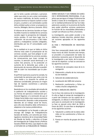 José Luis Sarasola Sánchez- Serrano, María del Mar Mora Cárdenas y María Pérez
Lagares
Revista Educativa Hekademos, 16, Año VII, Diciembre 2014. [43-50]. ISSN: 1989-3558
© AFOE 2014. Todos los derechos reservados
45
por lo tanto cuando contratan a personal,
saben que estos no van a estar contratados
de manera indefinida, de hecho cuando el
proyecto termina la mayoría vuelven a estar
en paro, y vuelven a ser contratados cuando
dicha entidad vuelve a tener un proyecto en
marcha. (Malagón, Barrera y Sarasola. 2011)
El Informe de los Servicios Sociales en Espa-
ña (ISSE) muestra la realidad de los servicios
sociales según la perspectiva de trabajado-
res/as sociales. El cual tiene lugar tras la
realización de una encuesta a 1.361 traba-
jadores y trabajadoras sociales colegiados,
distribuidos por las 17 comunidades autó-
nomas.
De la realidad en la que se habla en dicho
informe trata sobre la privatización de los
servicios sociales, que hará peligrar la cali-
dad y universalidad de los servicios sociales;
las consecuencias que traen consigo los
recortes, la atención social disminuye y se
vuelve más precaria, se ha producido un
aumento de la demanda que unido a la
disminución de recursos dificulta la posibili-
dad de cubrir las necesidades que se plan-
teen.
El perfil de la persona usuaria ha variado, ha
aumentado las personas que antes eran de
clase media y su situación ha sufrido un
deterioro considerable, personas sin ningún
tipo de ingresos económicos y personas
más jóvenes.
Basándonos en los resultados del estudio de
la población de trabajadores/as sociales y
sus formas de ejercicio e intervención pro-
fesional llegamos a la conclusión de que el
Trabajo Social debe crear nuevos escenarios
de intervención, llevando a cabo propuestas
laborales de un trabajo social de futuro,
para ello esta disciplina debe enfrentarse y
adaptarse a las nuevas problemáticas.
Esta investigación se ha llevado a cabo por
encargo del Colegio de Trabajadores/as
Sociales de Sevilla, y en concreto por inves-
tigadores miembros de la Universidad Pablo
de Olavide de Sevilla, y adscritos al Grupo
de Investigación de Trabajo Social y Políticas
Sociales (PAIDI SEJ-452), cuyo objeto ha sido
el ESTUDIO DE LA POBLACIÓN DE TRABAJA-
DORES SOCIALES Y SUS FORMAS DE EJERCI-
CIO E INTERVENCIÓN PROFESIONAL. El ob-
jetivo que persigue el Colegio Profesional de
Sevilla a través de la investigación, es cono-
cer la realidad profesional de los/ las traba-
jadores/as sociales en la provincia de Sevilla
para poder planificar acciones posteriores
en función de las necesidades detectadas y
cumplir con eficacia sus fines y funciones.
La investigación, para poder acceder a los
objetivos iniciales descritos, planteó diver-
sas acciones agrupadas en las siguientes
fases:
A) FASE I: PREPARACIÓN DE INVESTIGA-
CIÓN:
Esta fase comprendió desde Julio de 2009
hasta marzo de 2010. Durante este tiempo,
se procedió a la preparación de todos los
elementos necesarios para el desarrollo de
la investigación y por tanto, de la consecu-
ción de los objetivos. La fase se concretó en
las siguientes acciones:
1. Definición de conceptos clave de la in-
vestigación
2. Elaboración y diseño de los instrumen-
tos de medición
3. Selección de colaboradores/as
4. Localización del 100% del universo
5. Realización cuestionarios y fichas ce-
rrados a los/las colegiados/as
B) FASE II: ANÁLISIS DEL OBJETO:
Fue la fase más extensa de la investigación.
En ella se llegó al campo de investigación y
a partir del contacto con los sujetos de in-
vestigación, se obtuvo la información nece-
saria para la conclusión de la investigación.
La fase se ejecutó entre Abril de 2010 y
Enero de 2011. En esta fase se desplegaron
en las siguientes acciones:
1. Tabulación y análisis de los datos obte-
nidos en los cuestionarios y fichas an-
teriores
2. Puesta en marcha de grupos de discu-
sión
 