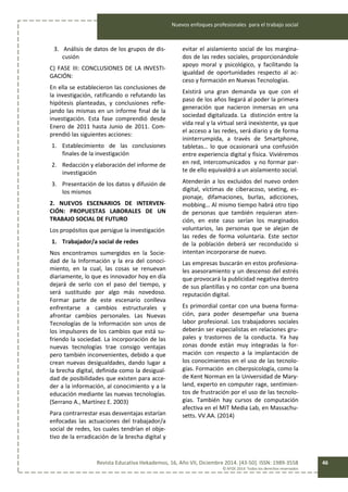 Nuevos enfoques profesionales para el trabajo social
Revista Educativa Hekademos, 16, Año VII, Diciembre 2014. [43-50]. ISSN: 1989-3558
© AFOE 2014. Todos los derechos reservados
46
3. Análisis de datos de los grupos de dis-
cusión
C) FASE III: CONCLUSIONES DE LA INVESTI-
GACIÓN:
En ella se establecieron las conclusiones de
la investigación, ratificando o refutando las
hipótesis planteadas, y conclusiones refle-
jando las mismas en un informe final de la
investigación. Esta fase comprendió desde
Enero de 2011 hasta Junio de 2011. Com-
prendió las siguientes acciones:
1. Establecimiento de las conclusiones
finales de la investigación
2. Redacción y elaboración del informe de
investigación
3. Presentación de los datos y difusión de
los mismos
2. NUEVOS ESCENARIOS DE INTERVEN-
CIÓN: PROPUESTAS LABORALES DE UN
TRABAJO SOCIAL DE FUTURO
Los propósitos que persigue la investigación
1. Trabajador/a social de redes
Nos encontramos sumergidos en la Socie-
dad de la Información y la era del conoci-
miento, en la cual, las cosas se renuevan
diariamente, lo que es innovador hoy en día
dejará de serlo con el paso del tiempo, y
será sustituido por algo más novedoso.
Formar parte de este escenario conlleva
enfrentarse a cambios estructurales y
afrontar cambios personales. Las Nuevas
Tecnologías de la Información son unos de
los impulsores de los cambios que está su-
friendo la sociedad. La incorporación de las
nuevas tecnologías trae consigo ventajas
pero también inconvenientes, debido a que
crean nuevas desigualdades, dando lugar a
la brecha digital, definida como la desigual-
dad de posibilidades que existen para acce-
der a la información, al conocimiento y a la
educación mediante las nuevas tecnologías.
(Serrano A., Martínez E. 2003)
Para contrarrestar esas desventajas estarían
enfocadas las actuaciones del trabajador/a
social de redes, los cuales tendrían el obje-
tivo de la erradicación de la brecha digital y
evitar el aislamiento social de los margina-
dos de las redes sociales, proporcionándole
apoyo moral y psicológico, y facilitando la
igualdad de oportunidades respecto al ac-
ceso y formación en Nuevas Tecnologías.
Existirá una gran demanda ya que con el
paso de los años llegará al poder la primera
generación que nacieron inmersas en una
sociedad digitalizada. La distinción entre la
vida real y la virtual será inexistente, ya que
el acceso a las redes, será diario y de forma
ininterrumpida, a través de Smartphone,
tabletas… lo que ocasionará una confusión
entre experiencia digital y física. Viviéremos
en red, intercomunicados y no formar par-
te de ello equivaldrá a un aislamiento social.
Atenderán a los excluidos del nuevo orden
digital, víctimas de ciberacoso, sexting, es-
pionaje, difamaciones, burlas, adicciones,
mobbing… Al mismo tiempo habrá otro tipo
de personas que también requieran aten-
ción, en este caso serían los marginados
voluntarios, las personas que se alejan de
las redes de forma voluntaria. Este sector
de la población deberá ser reconducido si
intentan incorporarse de nuevo.
Las empresas buscarán en estos profesiona-
les asesoramiento y un descenso del estrés
que provocará la publicidad negativa dentro
de sus plantillas y no contar con una buena
reputación digital.
Es primordial contar con una buena forma-
ción, para poder desempeñar una buena
labor profesional. Los trabajadores sociales
deberán ser especialistas en relaciones gru-
pales y trastornos de la conducta. Ya hay
zonas donde están muy integradas la for-
mación con respecto a la implantación de
los conocimientos en el uso de las tecnolo-
gías. Formación en ciberpsicología, como la
de Kent Norman en la Universidad de Mary-
land, experto en computer rage, sentimien-
tos de frustración por el uso de las tecnolo-
gías. También hay cursos de computación
afectiva en el MIT Media Lab, en Massachu-
setts. VV.AA. (2014)
 