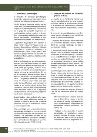 José Luis Sarasola Sánchez- Serrano, María del Mar Mora Cárdenas y María Pérez
Lagares
Revista Educativa Hekademos, 16, Año VII, Diciembre 2014. [43-50]. ISSN: 1989-3558
© AFOE 2014. Todos los derechos reservados
47
2. Consultor/a gerontológico
El consultor de bienestar gerontológico
asesorará a las personas mayores en temas
médicos, psicológicos, dietéticos, legales…
Existirá una gran demanda, puesto que es-
tamos ante un envejecimiento poblacional,
las personas mayores se están convirtiendo
en el grupo de población mayoritario en
muchos países, incluso en otros ya lo son.
Ante estos cambios poblacionales, aparecen
nuevas necesidades, posibilidades y pro-
blemáticas relacionadas con este colectivo.
La población mayor de 80 años triplicará la
actual y estará más en forma que nunca. Los
ancianos dispondrán de soluciones médicas,
farmacéuticas, protésicas, psiquiátricas y
deportivas para seguir “dando guerra”. Pro-
porcionar apoyo para que esa fase vital sea
saludable reducirá, además el coste para las
arcas públicas.
Será un profesional que sea apto para inter-
venir en todo tipo de escenarios, no aseso-
rará solo sobre temas relacionados con la
salud, como por ejemplo, cuidados médi-
cos, sino también los ayudará con temas de
higiene personal y mantenimiento del ho-
gar, el transporte, las relaciones sociales, el
ejercicio, los ayudará con las gestiones ban-
carias … en general informará y asesorará
sobre los recursos disponibles para este
sector de la población y favorecerá con su
trabajo a un envejecimiento activo. Será
también un consultor legal, informará sobre
temas de interés como lo son la legislación
sobre pensiones, y motivacional, proporcio-
nando apoyo psicosocial.
Su actividad no estará atribuida a las clases
con un gran poder adquisitivo, ya que sus
servicios se incluirán en muchos planes de
jubilación, para que su accesibilidad aumen-
te considerablemente.
Para poder llegar a ser un buen consultor de
bienestar gerontológico es necesario contar
con buena formación y con un número im-
portante de habilidades sociales. Es im-
prescindible también conocer las caracterís-
ticas y circunstancias del sector de la pobla-
ción al que atenderán. VV.AA. (2014)
3. Atención de personas en tanatorios:
proceso de duelo
La muerte es un fenómeno natural que
nuestra sociedad asocia con una situación
incómoda, debido a las circunstancias que
la acompañan de padecimiento: enferme-
dad, hospitalización, fallecimiento, tanato-
rio…
Se encuentra arrinconada socialmente, den-
tro de nuestra cultura no es una cuestión de
la que se hable con naturalidad.
La dignidad en el proceso de muerte debe
ser un derecho de toda persona, indepen-
diente de su edad y patología en todo el
territorio del Estado.
El proceso de muerte digna no debe consi-
derarse como un proceso asistencial, es un
proceso en la vida de la persona y su fami-
lia. La unidad familiar es el objeto de inter-
vención, por tanto el trabajador social, co-
mo profesional competente para realizar
una valoración integral: social, familiar y del
entorno. (Asociación Española de Trabajo
Social y Salud)
En el Trabajo Social debemos ser acompa-
ñantes, y saber guiar un recorrido que vaya
desde la pérdida afectiva hasta la elabora-
ción normalizada del duelo. Se ha de dar
respuesta ante esas situaciones de necesi-
dad concreta, de aislamiento, soledad, im-
potencia, abandono, etc. que la muerte de
alguien cercano provoca en las personas.
Posibles funciones que podrían llevarse a
cabo en los tanatorios desde el Trabajo
Social:
- Ofrecer información sobre los trámites
que se deben llevar a cabo. Se presta-
ría asistencia técnica y asesoramiento
sobre procedimientos relacionados con
testamento, últimas voluntades, he-
rencia, etc.
- Trabajar en la prevención de duelos
complicados o patológicos, descu-
briendo factores de riesgo existentes
en la persona, y en su entorno, y poste-
riormente realizar un diagnóstico de la
 